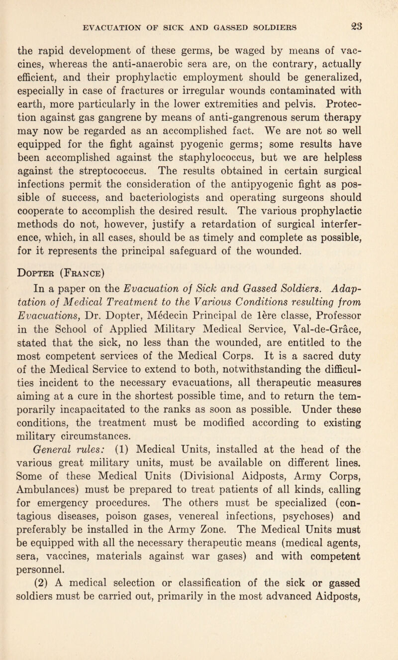 the rapid development of these germs, be waged by means of vac¬ cines, whereas the anti-anaerobic sera are, on the contrary, actually efficient, and their prophylactic employment should be generalized, especially in case of fractures or irregular wounds contaminated with earth, more particularly in the lower extremities and pelvis. Protec¬ tion against gas gangrene by means of anti-gangrenous serum therapy may now be regarded as an accomplished fact. We are not so well equipped for the fight against pyogenic germs; some results have been accomplished against the staphylococcus, but we are helpless against the streptococcus. The results obtained in certain surgical infections permit the consideration of the antipyogenic fight as pos¬ sible of success, and bacteriologists and operating surgeons should cooperate to accomplish the desired result. The various prophylactic methods do not, however, justify a retardation of surgical interfer¬ ence, which, in all cases, should be as timely and complete as possible, for it represents the principal safeguard of the wounded. Dopter (France) In a paper on the Evacuation of Sick and Gassed Soldiers. Adap¬ tation of Medical Treatment to the Various Conditions resulting from Evacuations, Dr. Dopter, Medecin Principal de lere classe, Professor in the School of Applied Military Medical Service, Val-de-Grace, stated that the sick, no less than the wounded, are entitled to the most competent services of the Medical Corps. It is a sacred duty of the Medical Service to extend to both, notwithstanding the difficul¬ ties incident to the necessary evacuations, all therapeutic measures aiming at a cure in the shortest possible time, and to return the tem¬ porarily incapacitated to the ranks as soon as possible. Under these conditions, the treatment must be modified according to existing military circumstances. General rules: (1) Medical Units, installed at the head of the various great military units, must be available on different lines. Some of these Medical Units (Divisional Aidposts, Army Corps, Ambulances) must be prepared to treat patients of all kinds, calling for emergency procedures. The others must be specialized (con¬ tagious diseases, poison gases, venereal infections, psychoses) and preferably be installed in the Army Zone. The Medical Units must be equipped with all the necessary therapeutic means (medical agents, sera, vaccines, materials against war gases) and with competent personnel. (2) A medical selection or classification of the sick or gassed soldiers must be carried out, primarily in the most advanced Aidposts,