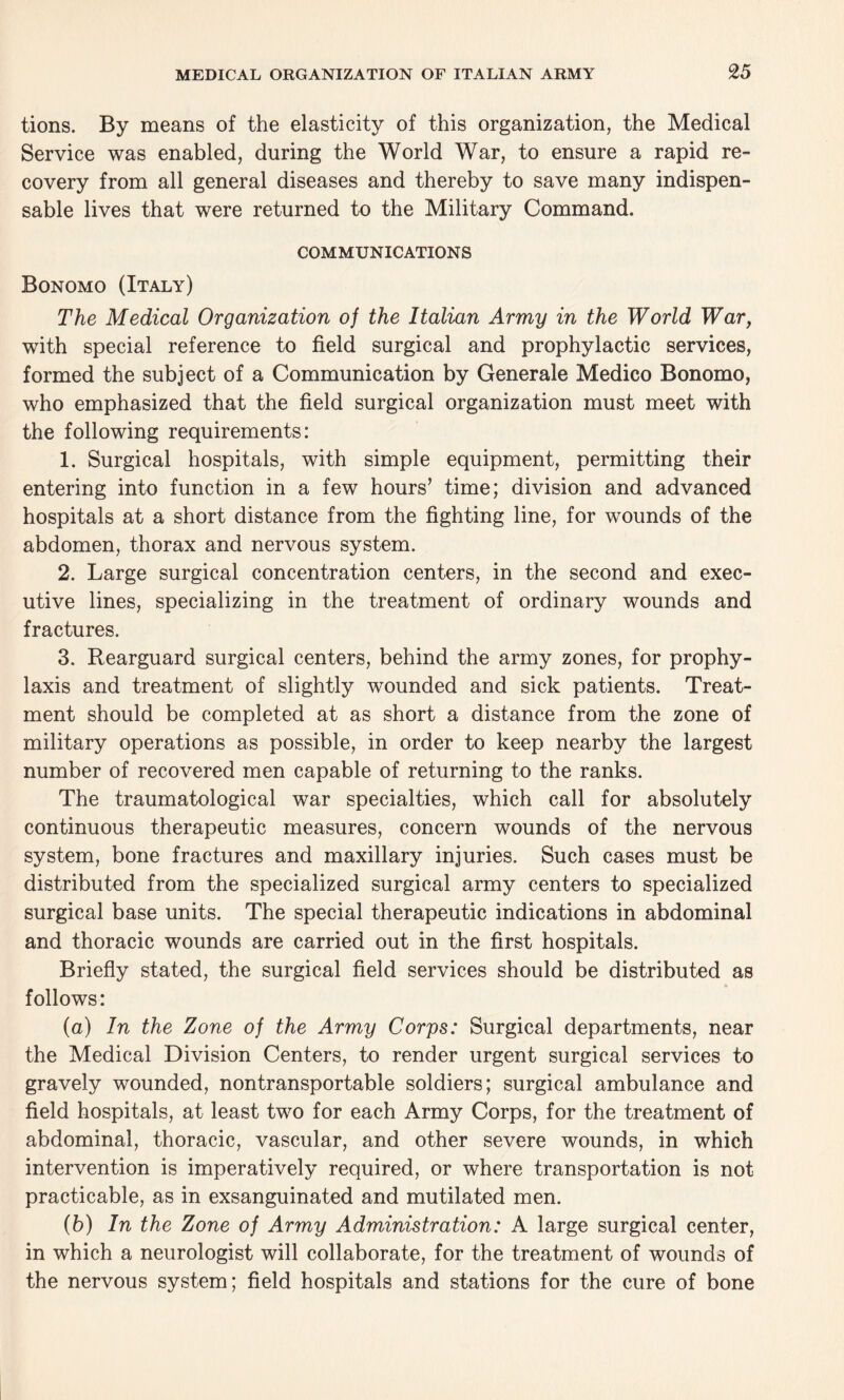 tions. By means of the elasticity of this organization, the Medical Service was enabled, during the World War, to ensure a rapid re¬ covery from all general diseases and thereby to save many indispen¬ sable lives that were returned to the Military Command. COMMUNICATIONS Bonomo (Italy) The Medical Organization of the Italian Army in the World War, with special reference to field surgical and prophylactic services, formed the subject of a Communication by Generale Medico Bonomo, who emphasized that the field surgical organization must meet with the following requirements: 1. Surgical hospitals, with simple equipment, permitting their entering into function in a few hours’ time; division and advanced hospitals at a short distance from the fighting line, for wounds of the abdomen, thorax and nervous system. 2. Large surgical concentration centers, in the second and exec¬ utive lines, specializing in the treatment of ordinary wounds and fractures. 3. Rearguard surgical centers, behind the army zones, for prophy¬ laxis and treatment of slightly wounded and sick patients. Treat¬ ment should be completed at as short a distance from the zone of military operations as possible, in order to keep nearby the largest number of recovered men capable of returning to the ranks. The traumatological war specialties, which call for absolutely continuous therapeutic measures, concern wounds of the nervous system, bone fractures and maxillary injuries. Such cases must be distributed from the specialized surgical army centers to specialized surgical base units. The special therapeutic indications in abdominal and thoracic wounds are carried out in the first hospitals. Briefly stated, the surgical field services should be distributed as follows: (а) In the Zone of the Army Corps: Surgical departments, near the Medical Division Centers, to render urgent surgical services to gravely wounded, nontransportable soldiers; surgical ambulance and field hospitals, at least two for each Army Corps, for the treatment of abdominal, thoracic, vascular, and other severe wounds, in which intervention is imperatively required, or where transportation is not practicable, as in exsanguinated and mutilated men. (б) In the Zone of Army Administration: A large surgical center, in which a neurologist will collaborate, for the treatment of wounds of the nervous system; field hospitals and stations for the cure of bone