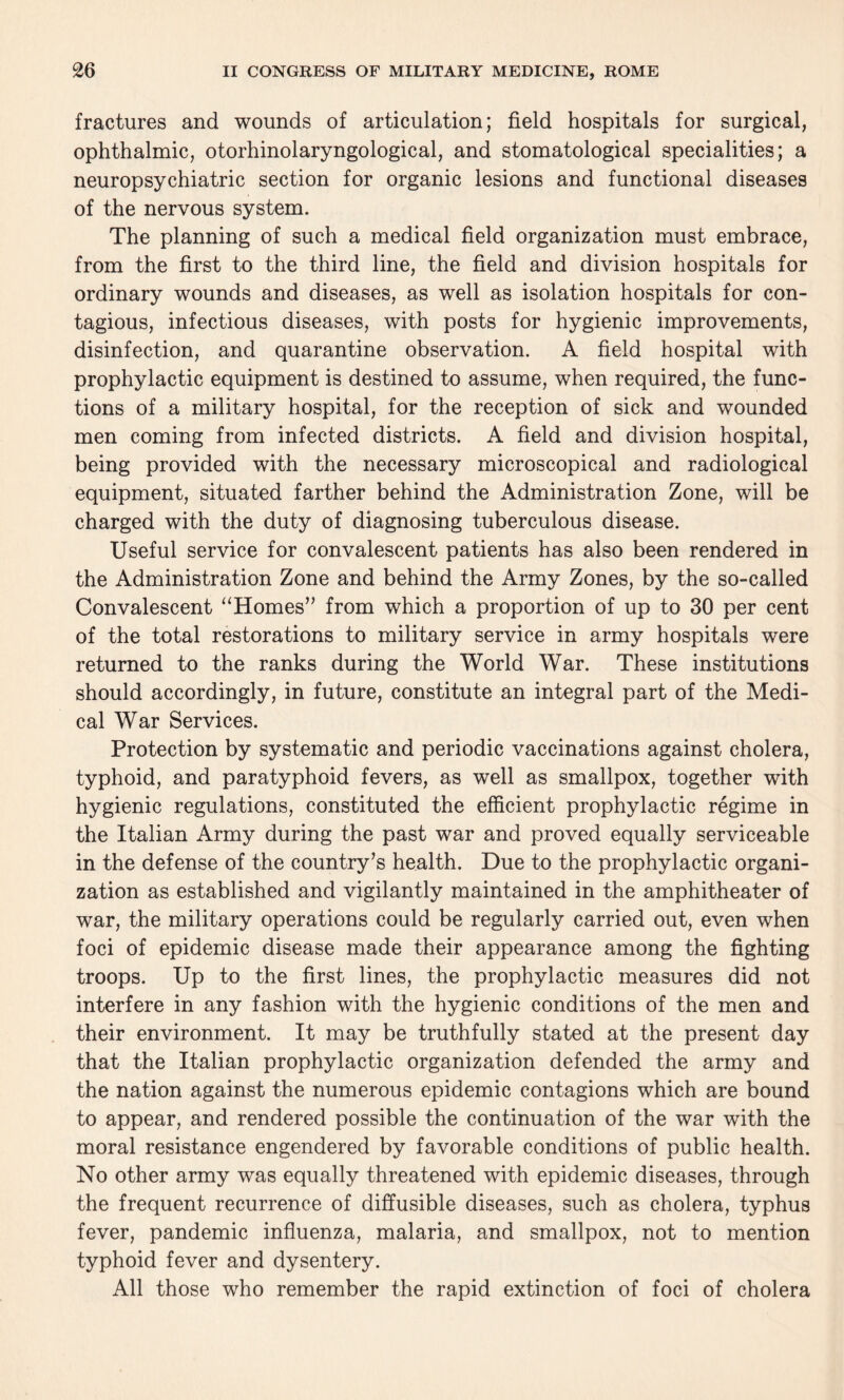 fractures and wounds of articulation; field hospitals for surgical, ophthalmic, otorhinolaryngological, and stomatological specialities; a neuropsychiatric section for organic lesions and functional diseases of the nervous system. The planning of such a medical field organization must embrace, from the first to the third line, the field and division hospitals for ordinary wounds and diseases, as well as isolation hospitals for con¬ tagious, infectious diseases, with posts for hygienic improvements, disinfection, and quarantine observation. A field hospital with prophylactic equipment is destined to assume, when required, the func¬ tions of a military hospital, for the reception of sick and wounded men coming from infected districts. A field and division hospital, being provided with the necessary microscopical and radiological equipment, situated farther behind the Administration Zone, will be charged with the duty of diagnosing tuberculous disease. Useful service for convalescent patients has also been rendered in the Administration Zone and behind the Army Zones, by the so-called Convalescent “Homes” from which a proportion of up to 30 per cent of the total restorations to military service in army hospitals were returned to the ranks during the World War. These institutions should accordingly, in future, constitute an integral part of the Medi¬ cal War Services. Protection by systematic and periodic vaccinations against cholera, typhoid, and paratyphoid fevers, as well as smallpox, together with hygienic regulations, constituted the efficient prophylactic regime in the Italian Army during the past war and proved equally serviceable in the defense of the country’s health. Due to the prophylactic organi¬ zation as established and vigilantly maintained in the amphitheater of war, the military operations could be regularly carried out, even when foci of epidemic disease made their appearance among the fighting troops. Up to the first lines, the prophylactic measures did not interfere in any fashion with the hygienic conditions of the men and their environment. It may be truthfully stated at the present day that the Italian prophylactic organization defended the army and the nation against the numerous epidemic contagions which are bound to appear, and rendered possible the continuation of the war with the moral resistance engendered by favorable conditions of public health. No other army was equally threatened with epidemic diseases, through the frequent recurrence of diffusible diseases, such as cholera, typhus fever, pandemic influenza, malaria, and smallpox, not to mention typhoid fever and dysentery. All those who remember the rapid extinction of foci of cholera