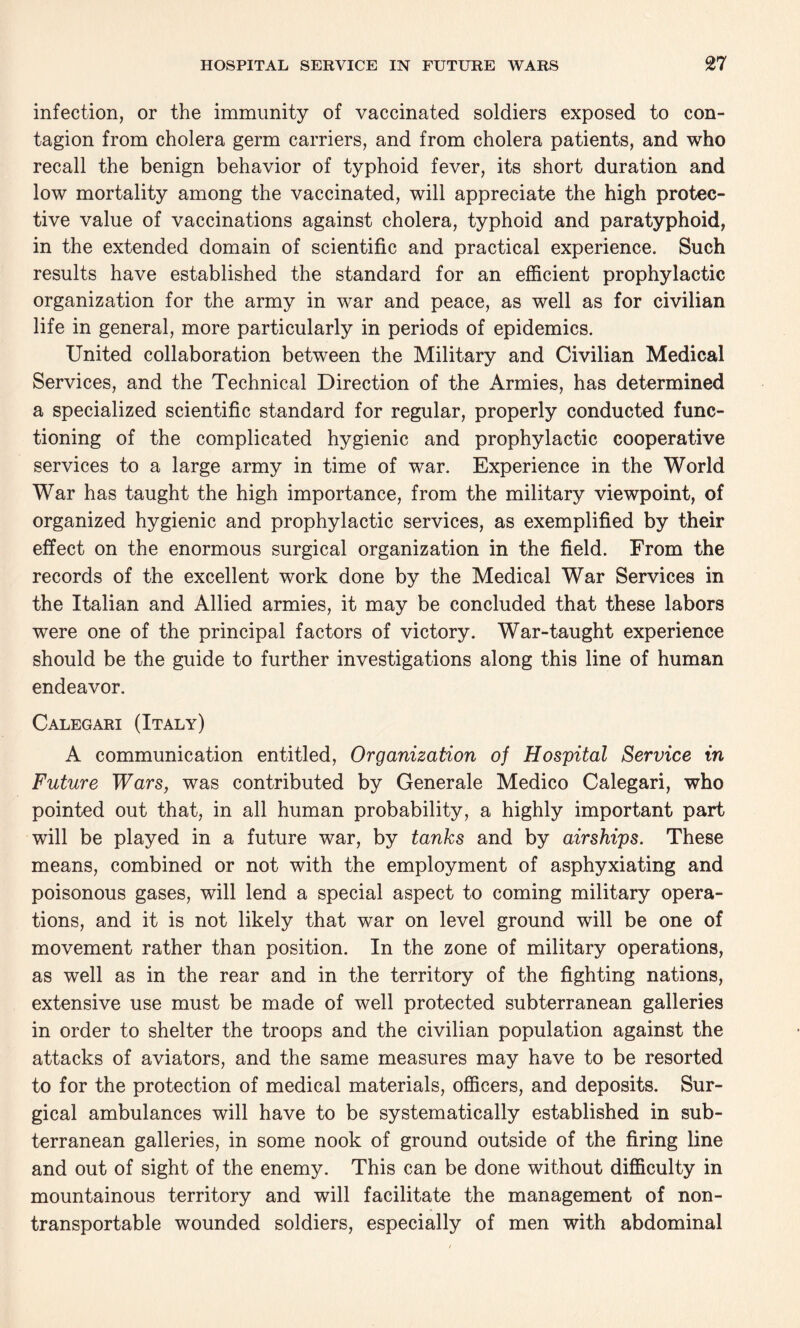 infection, or the immunity of vaccinated soldiers exposed to con¬ tagion from cholera germ carriers, and from cholera patients, and who recall the benign behavior of typhoid fever, its short duration and low mortality among the vaccinated, will appreciate the high protec¬ tive value of vaccinations against cholera, typhoid and paratyphoid, in the extended domain of scientific and practical experience. Such results have established the standard for an efficient prophylactic organization for the army in war and peace, as well as for civilian life in general, more particularly in periods of epidemics. United collaboration between the Military and Civilian Medical Services, and the Technical Direction of the Armies, has determined a specialized scientific standard for regular, properly conducted func¬ tioning of the complicated hygienic and prophylactic cooperative services to a large army in time of war. Experience in the World War has taught the high importance, from the military viewpoint, of organized hygienic and prophylactic services, as exemplified by their effect on the enormous surgical organization in the field. From the records of the excellent work done by the Medical War Services in the Italian and Allied armies, it may be concluded that these labors were one of the principal factors of victory. War-taught experience should be the guide to further investigations along this line of human endeavor. Calegari (Italy) A communication entitled, Organization of Hospital Service in Future Wars, was contributed by Generale Medico Calegari, who pointed out that, in all human probability, a highly important part will be played in a future war, by tanks and by airships. These means, combined or not with the employment of asphyxiating and poisonous gases, will lend a special aspect to coming military opera¬ tions, and it is not likely that war on level ground will be one of movement rather than position. In the zone of military operations, as well as in the rear and in the territory of the fighting nations, extensive use must be made of well protected subterranean galleries in order to shelter the troops and the civilian population against the attacks of aviators, and the same measures may have to be resorted to for the protection of medical materials, officers, and deposits. Sur¬ gical ambulances will have to be systematically established in sub¬ terranean galleries, in some nook of ground outside of the firing line and out of sight of the enemy. This can be done without difficulty in mountainous territory and will facilitate the management of non¬ transportable wounded soldiers, especially of men with abdominal