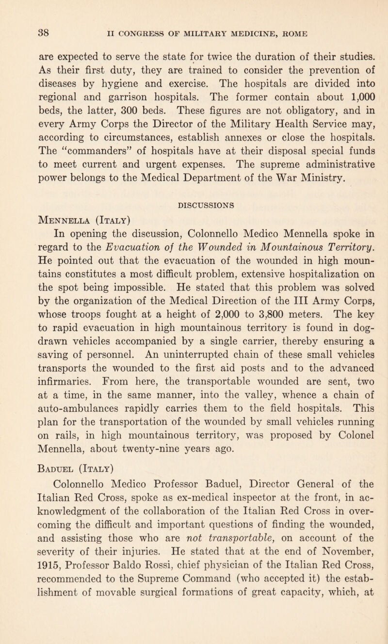 are expected to serve the state for twice the duration of their studies. As their first duty, they are trained to consider the prevention of diseases by hygiene and exercise. The hospitals are divided into regional and garrison hospitals. The former contain about 1,000 beds, the latter, 300 beds. These figures are not obligatory, and in every Army Corps the Director of the Military Health Service may, according to circumstances, establish annexes or close the hospitals. The “commanders” of hospitals have at their disposal special funds to meet current and urgent expenses. The supreme administrative power belongs to the Medical Department of the War Ministry. DISCUSSIONS Mennella (Italy) In opening the discussion, Colonnello Medico Mennella spoke in regard to the Evacuation of the Wounded in Mountainous Territory. He pointed out that the evacuation of the wounded in high moun¬ tains constitutes a most difficult problem, extensive hospitalization on the spot being impossible. He stated that this problem was solved by the organization of the Medical Direction of the III Army Corps, whose troops fought at a height of 2,000 to 3,800 meters. The key to rapid evacuation in high mountainous territory is found in dog- drawn vehicles accompanied by a single carrier, thereby ensuring a saving of personnel. An uninterrupted chain of these small vehicles transports the wounded to the first aid posts and to the advanced infirmaries. From here, the transportable wounded are sent, two at a time, in the same manner, into the valley, whence a chain of auto-ambulances rapidly carries them to the field hospitals. This plan for the transportation of the wounded by small vehicles running on rails, in high mountainous territory, was proposed by Colonel Mennella, about twenty-nine years ago. Baduel (Italy) Colonnello Medico Professor Baduel, Director General of the Italian Red Cross, spoke as ex-medical inspector at the front, in ac¬ knowledgment of the collaboration of the Italian Red Cross in over¬ coming the difficult and important questions of finding the wounded, and assisting those who are not transportable, on account of the severity of their injuries. He stated that at the end of November, 1915, Professor Baldo Rossi, chief physician of the Italian Red Cross, recommended to the Supreme Command (who accepted it) the estab¬ lishment of movable surgical formations of great capacity, which, at