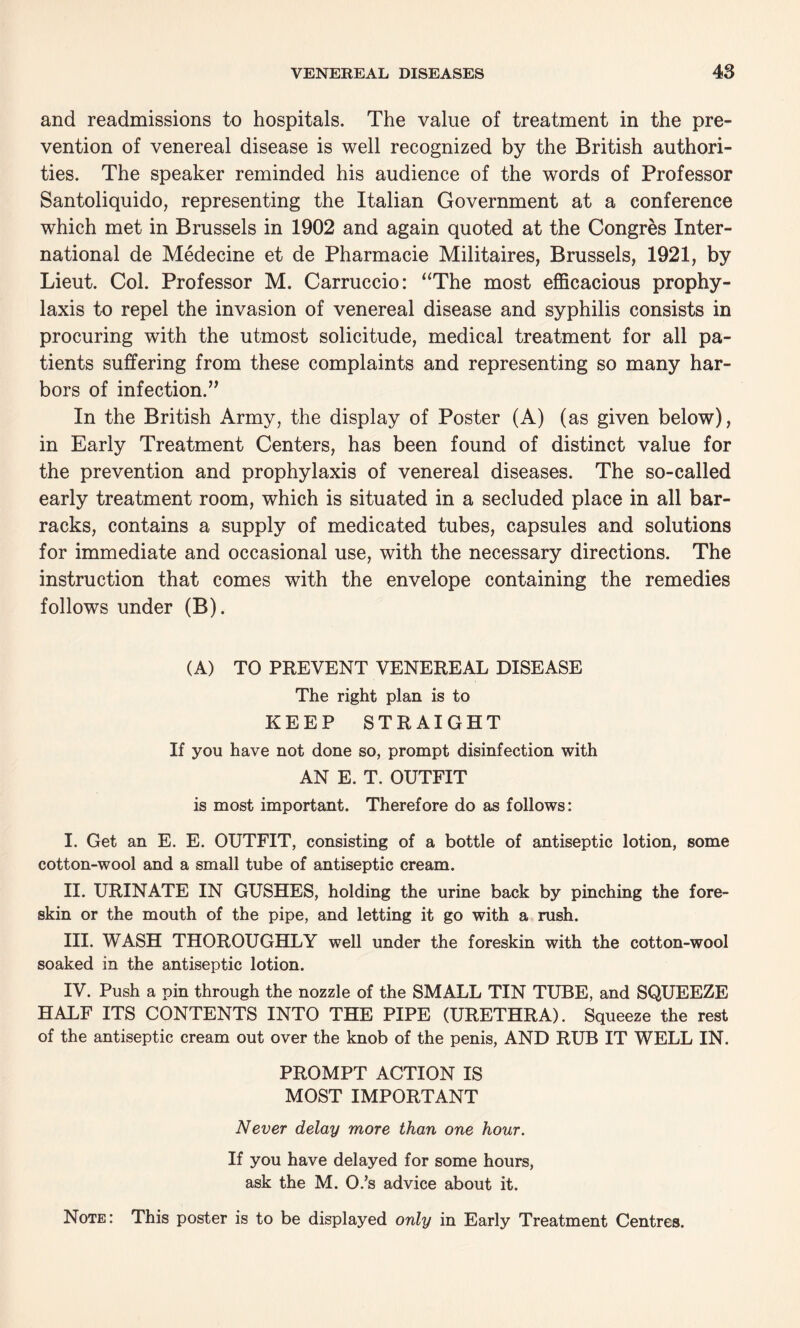 and readmissions to hospitals. The value of treatment in the pre¬ vention of venereal disease is well recognized by the British authori¬ ties. The speaker reminded his audience of the words of Professor Santoliquido, representing the Italian Government at a conference which met in Brussels in 1902 and again quoted at the Congres Inter¬ national de Medecine et de Pharmacie Militaires, Brussels, 1921, by Lieut. Col. Professor M. Carruccio: “The most efficacious prophy¬ laxis to repel the invasion of venereal disease and syphilis consists in procuring with the utmost solicitude, medical treatment for all pa¬ tients suffering from these complaints and representing so many har¬ bors of infection.” In the British Army, the display of Poster (A) (as given below), in Early Treatment Centers, has been found of distinct value for the prevention and prophylaxis of venereal diseases. The so-called early treatment room, which is situated in a secluded place in all bar¬ racks, contains a supply of medicated tubes, capsules and solutions for immediate and occasional use, with the necessary directions. The instruction that comes with the envelope containing the remedies follows under (B). (A) TO PREVENT VENEREAL DISEASE The right plan is to KEEP STRAIGHT If you have not done so, prompt disinfection with AN E. T. OUTFIT is most important. Therefore do as follows: I. Get an E. E. OUTFIT, consisting of a bottle of antiseptic lotion, some cotton-wool and a small tube of antiseptic cream. II. URINATE IN GUSHES, holding the urine back by pinching the fore¬ skin or the mouth of the pipe, and letting it go with a rush. III. WASH THOROUGHLY well under the foreskin with the cotton-wool soaked in the antiseptic lotion. IV. Push a pin through the nozzle of the SMALL TIN TUBE, and SQUEEZE HALF ITS CONTENTS INTO THE PIPE (URETHRA). Squeeze the rest of the antiseptic cream out over the knob of the penis, AND RUB IT WELL IN. PROMPT ACTION IS MOST IMPORTANT Never delay more than one hour. If you have delayed for some hours, ask the M. O.’s advice about it. Note: This poster is to be displayed only in Early Treatment Centres.