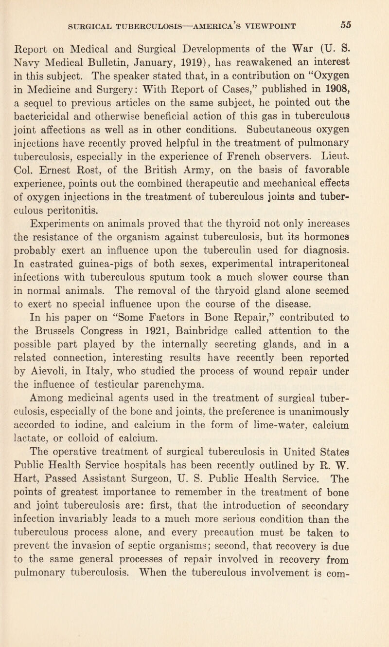 Report on Medical and Surgical Developments of the War (U. S. Navy Medical Bulletin, January, 1919), has reawakened an interest in this subject. The speaker stated that, in a contribution on “Oxygen in Medicine and Surgery: With Report of Cases,” published in 1908, a sequel to previous articles on the same subject, he pointed out the bactericidal and otherwise beneficial action of this gas in tuberculous joint affections as well as in other conditions. Subcutaneous oxygen injections have recently proved helpful in the treatment of pulmonary tuberculosis, especially in the experience of French observers. Lieut. Col. Ernest Rost, of the British Army, on the basis of favorable experience, points out the combined therapeutic and mechanical effects of oxygen injections in the treatment of tuberculous joints and tuber¬ culous peritonitis. Experiments on animals proved that the thyroid not only increases the resistance of the organism against tuberculosis, but its hormones probably exert an influence upon the tuberculin used for diagnosis. In castrated guinea-pigs of both sexes, experimental intraperitoneal infections with tuberculous sputum took a much slower course than in normal animals. The removal of the thryoid gland alone seemed to exert no special influence upon the course of the disease. In his paper on “Some Factors in Bone Repair,” contributed to the Brussels Congress in 1921, Bainbridge called attention to the possible part played by the internally secreting glands, and in a related connection, interesting results have recently been reported by Aievoli, in Italy, who studied the process of wound repair under the influence of testicular parenchyma. Among medicinal agents used in the treatment of surgical tuber¬ culosis, especially of the bone and joints, the preference is unanimously accorded to iodine, and calcium in the form of lime-water, calcium lactate, or colloid of calcium. The operative treatment of surgical tuberculosis in United States Public Health Service hospitals has been recently outlined by R. W. Hart, Passed Assistant Surgeon, U. S. Public Health Service. The points of greatest importance to remember in the treatment of bone and joint tuberculosis are: first, that the introduction of secondary infection invariably leads to a much more serious condition than the tuberculous process alone, and every precaution must be taken to prevent the invasion of septic organisms; second, that recovery is due to the same general processes of repair involved in recovery from pulmonary tuberculosis. When the tuberculous involvement is com-