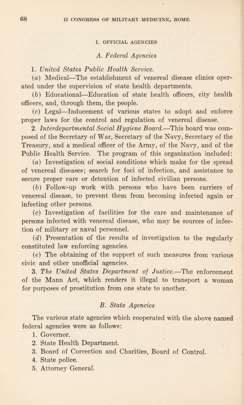 I. OFFICIAL AGENCIES A. Federal Agencies 1. United States Public Health Service. (a) Medical—The establishment of venereal disease clinics oper¬ ated under the supervision of state health departments. (b) Educational—Education of state health officers, city health officers, and, through them, the people. (c) Legal—Inducement of various states to adopt and enforce proper laws for the control and regulation of venereal disease. 2. Interdepartmental Social Hygiene Board.—This board was com¬ posed of the Secretary of War, Secretary of the Navy, Secretary of the Treasury, and a medical officer of the Army, of the Navy, and of the Public Health Service. The program of this organization included: (a) Investigation of social conditions which make for the spread of venereal diseases; search for foci of infection, and assistance to secure proper care or detention of infected civilian persons. (b) Follow-up work with persons who have been carriers of venereal disease, to prevent them from becoming infected again or infecting other persons. (c) Investigation of facilities for the care and maintenance of persons infected with venereal disease, who may be sources of infec¬ tion of military or naval personnel. {d) Presentation of the results of investigation to the regularly constituted law enforcing agencies. (e) The obtaining of the support of such measures from various civic and other unofficial agencies. 3. The United States Department of Justice.—The enforcement of the Mann Act, which renders it illegal to transport a woman for purposes of prostitution from one state to another. B. State Agencies The various state agencies which cooperated with the above named federal agencies were as follows: 1. Governor. 2. State Health Department. 3. Board of Correction and Charities, Board of Control. 4. State police. 5. Attorney General.