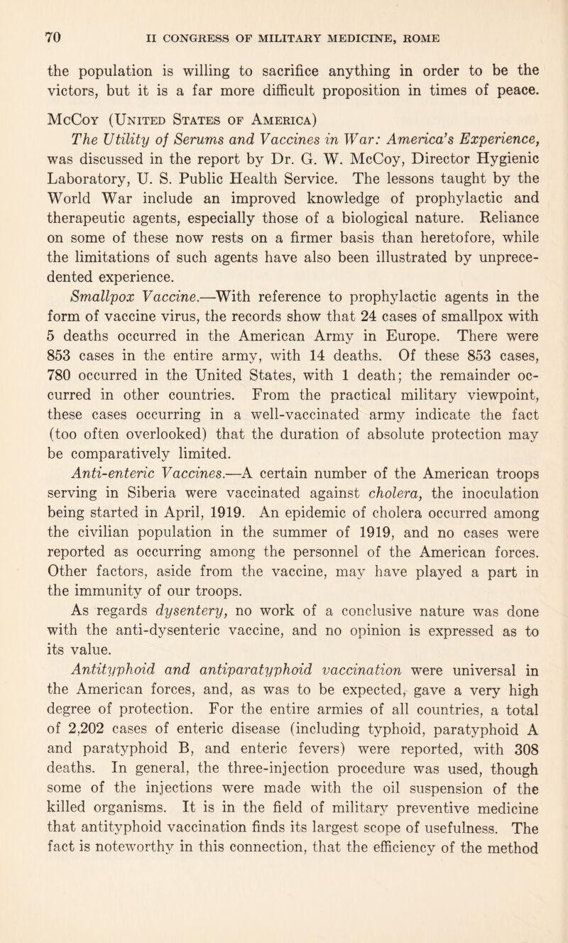 the population is willing to sacrifice anything in order to be the victors, but it is a far more difficult proposition in times of peace. McCoy (United States of America) The Utility of Serums and Vaccines in War: America’s Experience, was discussed in the report by Dr. G. W. McCoy, Director Hygienic Laboratory, U. S. Public Health Service. The lessons taught by the World War include an improved knowledge of prophylactic and therapeutic agents, especially those of a biological nature. Reliance on some of these now rests on a firmer basis than heretofore, while the limitations of such agents have also been illustrated by unprece¬ dented experience. Smallpox Vaccine.—With reference to prophylactic agents in the form of vaccine virus, the records show that 24 cases of smallpox with 5 deaths occurred in the American Army in Europe. There were 853 cases in the entire army, with 14 deaths. Of these 853 cases, 780 occurred in the United States, with 1 death; the remainder oc¬ curred in other countries. From the practical military viewpoint, these cases occurring in a well-vaccinated army indicate the fact (too often overlooked) that the duration of absolute protection may be comparatively limited. Anti-enteric Vaccines.—A certain number of the American troops serving in Siberia were vaccinated against cholera, the inoculation being started in April, 1919. An epidemic of cholera occurred among the civilian population in the summer of 1919, and no cases were reported as occurring among the personnel of the American forces. Other factors, aside from the vaccine, may have played a part in the immunity of our troops. As regards dysentery, no work of a conclusive nature was done with the anti-dysenteric vaccine, and no opinion is expressed as to its value. Antityphoid and antiparatyphoid vaccination were universal in the American forces, and, as was to be expected, gave a very high degree of protection. For the entire armies of all countries, a total of 2,202 cases of enteric disease (including typhoid, paratyphoid A and paratyphoid B, and enteric fevers) were reported, with 308 deaths. In general, the three-injection procedure was used, though some of the injections were made with the oil suspension of the killed organisms. It is in the field of military preventive medicine that antityphoid vaccination finds its largest scope of usefulness. The fact is noteworthy in this connection, that the efficiency of the method