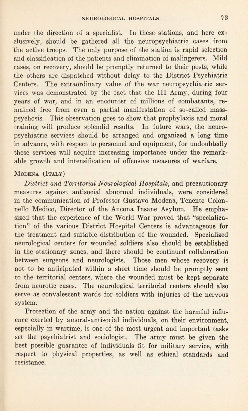 under the direction of a specialist. In these stations, and here ex¬ clusively, should be gathered all the neuropsychiatric cases from the active troops. The only purpose of the station is rapid selection and classification of the patients and elimination of malingerers. Mild cases, on recovery, should be promptly returned to their posts, while the others are dispatched without delay to the District Psychiatric Centers. The extraordinary value of the war neuropsychiatric ser¬ vices was demonstrated by the fact that the III Army, during four years of war, and in an encounter of millions of combatants, re¬ mained free from even a partial manifestation of so-called mass- psychosis. This observation goes to show that prophylaxis and moral training will produce splendid results. In future wars, the neuro¬ psychiatric services should be arranged and organized a long time in advance, with respect to personnel and equipment, for undoubtedly these services will acquire increasing importance under the remark¬ able growth and intensification of offensive measures of warfare. Modena (Italy) District and Territorial Neurological Hospitals, and precautionary measures against antisocial abnormal individuals, were considered in the communication of Professor Gustavo Modena, Tenente Colon- nello Medico, Director of the Ancona Insane Asylum. He empha¬ sized that the experience of the World War proved that “specializa¬ tion” of the various District Hospital Centers is advantageous for the treatment and suitable distribution of the wounded. Specialized neurological centers for wounded soldiers also should be established in the stationary zones, and there should be continued collaboration between surgeons and neurologists. Those men whose recovery is not to be anticipated within a short time should be promptly sent to the territorial centers, where the wounded must be kept separate from neurotic cases. The neurological territorial centers should also serve as convalescent wards for soldiers with injuries of the nervous system. Protection of the army and the nation against the harmful influ¬ ence exerted by amoral-antisocial individuals, on their environment, especially in wartime, is one of the most urgent and important tasks set the psychiatrist and sociologist. The army must be given the best possible guarantee of individuals fit for military service, with respect to physical properties, as well as ethical standards and resistance.