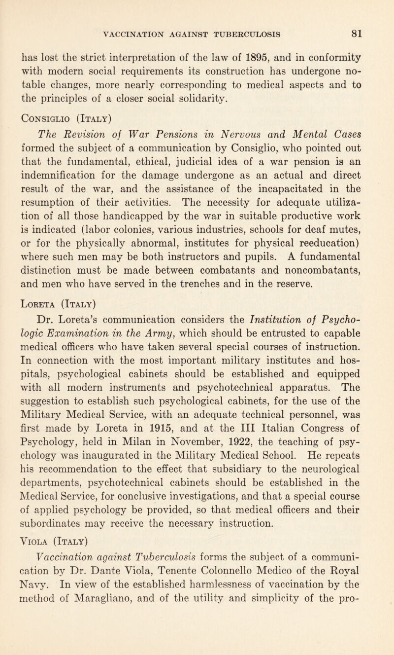 has lost the strict interpretation of the law of 1895, and in conformity with modern social requirements its construction has undergone no¬ table changes, more nearly corresponding to medical aspects and to the principles of a closer social solidarity. Consiglio (Italy) The Revision of War Pensions in Nervous and Mental Cases formed the subject of a communication by Consiglio, who pointed out that the fundamental, ethical, judicial idea of a war pension is an indemnification for the damage undergone as an actual and direct result of the war, and the assistance of the incapacitated in the resumption of their activities. The necessity for adequate utiliza¬ tion of all those handicapped by the war in suitable productive work is indicated (labor colonies, various industries, schools for deaf mutes, or for the physically abnormal, institutes for physical reeducation) where such men may be both instructors and pupils. A fundamental distinction must be made between combatants and noncombatants, and men who have served in the trenches and in the reserve. Loreta (Italy) Dr. Loreta’s communication considers the Institution of Psycho¬ logic Examination in the Army, which should be entrusted to capable medical officers who have taken several special courses of instruction. In connection with the most important military institutes and hos¬ pitals, psychological cabinets should be established and equipped with all modern instruments and psychotechnical apparatus. The suggestion to establish such psychological cabinets, for the use of the Military Medical Service, with an adequate technical personnel, was first made by Loreta in 1915, and at the III Italian Congress of Psychology, held in Milan in November, 1922, the teaching of psy¬ chology was inaugurated in the Military Medical School. He repeats his recommendation to the effect that subsidiary to the neurological departments, psychotechnical cabinets should be established in the Medical Service, for conclusive investigations, and that a special course of applied psychology be provided, so that medical officers and their subordinates may receive the necessary instruction. Viola (Italy) Vaccination against Tuberculosis forms the subject of a communi¬ cation by Dr. Dante Viola, Tenente Colonnello Medico of the Royal Navy. In view of the established harmlessness of vaccination by the method of Maragliano, and of the utility and simplicity of the pro-