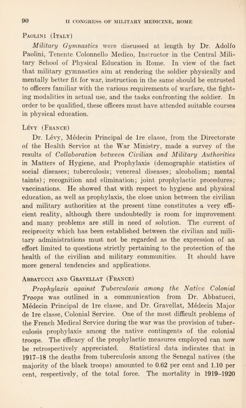 Paolini (Italy) Military Gymnastics were discussed at length by Dr. Adolfo Paolini, Tenente Colonnello Medico, Instructor in the Central Mili¬ tary School of Physical Education in Rome. In view of the fact that military gymnastics aim at rendering the soldier physically and mentally better fit for war, instruction in the same should be entrusted to officers familiar with the various requirements of warfare, the fight¬ ing modalities in actual use, and the tasks confronting the soldier. In order to be qualified, these officers must have attended suitable courses in physical education. Levy (France) Dr. Levy, Medecin Principal de Ire classe, from the Directorate of the Health Service at the War Ministry, made a survey of the results of Collaboration between Civilian and Military Authorities in Matters of Hygiene, and Prophylaxis (demographic statistics of social diseases; tuberculosis; venereal diseases; alcoholism; mental taints); recognition and elimination; joint prophylactic procedures; vaccinations. He showed that with respect to hygiene and physical education, as well as prophylaxis, the close union between the civilian and military authorities at the present time constitutes a very effi¬ cient reality, although there undoubtedly is room for improvement and many problems are still in need of solution. The current of reciprocity which has been established between the civilian and mili¬ tary administrations must not be regarded as the expression of an effort limited to questions strictly pertaining to the protection of the health of the civilian and military communities. It should have more general tendencies and applications. Abbatucci and Gravellat (France) Prophylaxis against Tuberculosis among the Native Colonial Troops was outlined in a communication from Dr. Abbatucci, Medecin Principal de Ire classe, and Dr. Gravellat, Medecin Major de Ire classe, Colonial Service. One of the most difficult problems of the French Medical Service during the war was the provision of tuber¬ culosis prophylaxis among the native contingents of the colonial troops. The efficacy of the prophylactic measures employed can now be retrospectively appreciated. Statistical data indicates that in 1917-18 the deaths from tuberculosis among the Senegal natives (the majority of the black troops) amounted to 0.62 per cent and 1.10 per cent, respectively, of the total force. The mortality in 1919-1920