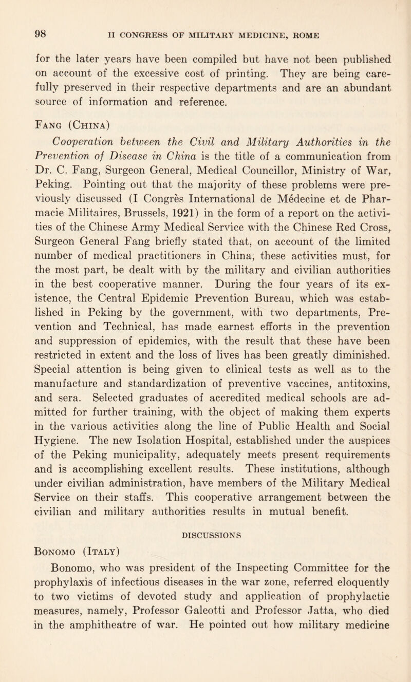 for the later years have been compiled but have not been published on account of the excessive cost of printing. They are being care¬ fully preserved in their respective departments and are an abundant source of information and reference. Fang (China) Cooperation between the Civil and Military Authorities in the Prevention of Disease in China is the title of a communication from Dr. C. Fang, Surgeon General, Medical Councillor, Ministry of War, Peking. Pointing out that the majority of these problems were pre¬ viously discussed (I Congres International de Medecine et de Phar- macie Militaires, Brussels, 1921) in the form of a report on the activi¬ ties of the Chinese Army Medical Service with the Chinese Red Cross, Surgeon General Fang briefly stated that, on account of the limited number of medical practitioners in China, these activities must, for the most part, be dealt with by the military and civilian authorities in the best cooperative manner. During the four years of its ex¬ istence, the Central Epidemic Prevention Bureau, which was estab¬ lished in Peking by the government, with two departments, Pre¬ vention and Technical, has made earnest efforts in the prevention and suppression of epidemics, with the result that these have been restricted in extent and the loss of lives has been greatly diminished. Special attention is being given to clinical tests as well as to the manufacture and standardization of preventive vaccines, antitoxins, and sera. Selected graduates of accredited medical schools are ad¬ mitted for further training, with the object of making them experts in the various activities along the line of Public Health and Social Hygiene. The new Isolation Hospital, established under the auspices of the Peking municipality, adequately meets present requirements and is accomplishing excellent results. These institutions, although under civilian administration, have members of the Military Medical Service on their staffs. This cooperative arrangement between the civilian and military authorities results in mutual benefit. DISCUSSIONS Bonomo (Italy) Bonomo, who was president of the Inspecting Committee for the prophylaxis of infectious diseases in the war zone, referred eloquently to two victims of devoted study and application of prophylactic measures, namely, Professor Galeotti and Professor Jatta, who died in the amphitheatre of war. He pointed out how military medicine