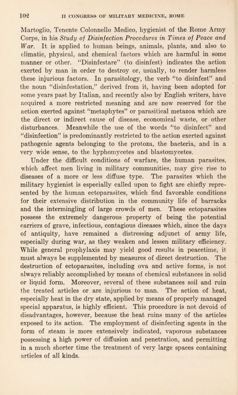 Martoglio, Tenente Colonnello Medico, hygienist of the Rome Army Corps, in his Study of Disinfection Procedures in Times of Peace and War. It is applied to human beings, animals, plants, and also to climatic, physical, and chemical factors which are harmful in some manner or other. “Disinfestare” (to disinfest) indicates the action exerted by man in order to destroy or, usually, to render harmless these injurious factors. In parasitology, the verb “to disinfest” and the noun “disinfestation,” derived from it, having been adopted for some years past by Italian, and recently also by English writers, have acquired a more restricted meaning and are now reserved for the action exerted against “metaphytes” or parasitical metazoa which are the direct or indirect cause of disease, economical waste, or other disturbances. Meanwhile the use of the words “to disinfect” and “disinfection” is predominantly restricted to the action exerted against pathogenic agents belonging to the protoza, the bacteria, and in a very wide sense, to the hyphomycetes and blastomycetes. Under the difficult conditions of warfare, the human parasites, which affect men living in military communities, may give rise to diseases of a more or less diffuse type. The parasites which the military hygienist is especially called upon to fight are chiefly repre¬ sented by the human ectoparasites, which find favorable conditions for their extensive distribution in the community life of barracks and the intermingling of large crowds of men. These ectoparasites possess the extremely dangerous property of being the potential carriers of grave, infectious, contagious diseases which, since the days of antiquity, have remained a distressing adjunct of army life, especially during war, as they weaken and lessen military efficiency. While general prophylaxis may yield good results in peacetime, it must always be supplemented by measures of direct destruction. The destruction of ectoparasites, including ova and active forms, is not always reliably accomplished by means of chemical substances in solid or liquid form. Moreover, several of these substances soil and ruin the treated articles or are injurious to man. The action of heat, especially heat in the dry state, applied by means of properly managed special apparatus, is highly efficient. This procedure is not devoid of disadvantages, however, because the heat ruins many of the articles exposed to its action. The employment of disinfecting agents in the form of steam is more extensively indicated, vaporous substances possessing a high power of diffusion and penetration, and permitting in a much shorter time the treatment of very large spaces containing articles of all kinds.