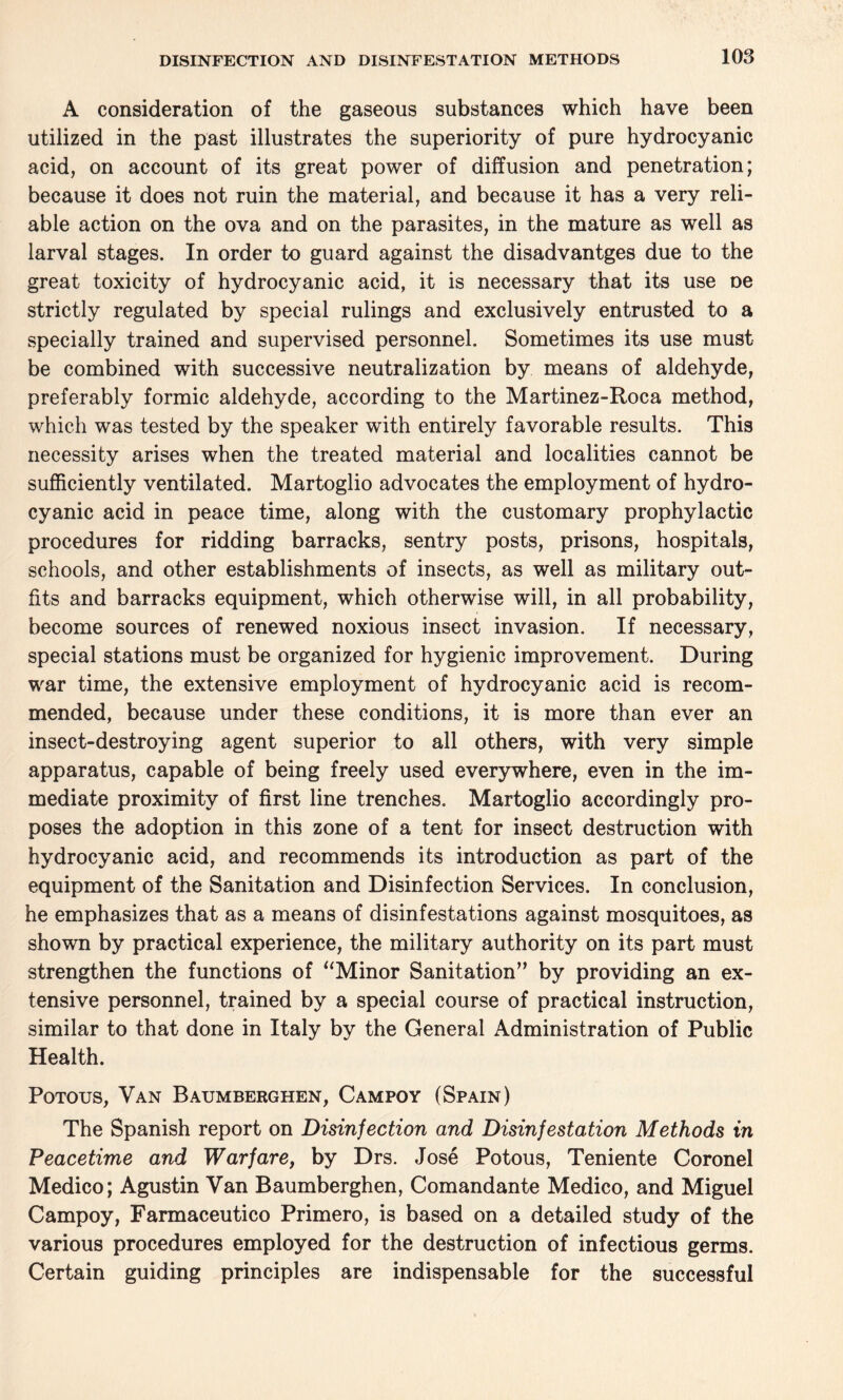 A consideration of the gaseous substances which have been utilized in the past illustrates the superiority of pure hydrocyanic acid, on account of its great power of diffusion and penetration; because it does not ruin the material, and because it has a very reli¬ able action on the ova and on the parasites, in the mature as well as larval stages. In order to guard against the disadvantges due to the great toxicity of hydrocyanic acid, it is necessary that its use oe strictly regulated by special rulings and exclusively entrusted to a specially trained and supervised personnel. Sometimes its use must be combined with successive neutralization by means of aldehyde, preferably formic aldehyde, according to the Martinez-Roca method, which was tested by the speaker with entirely favorable results. This necessity arises when the treated material and localities cannot be sufficiently ventilated. Martoglio advocates the employment of hydro¬ cyanic acid in peace time, along with the customary prophylactic procedures for ridding barracks, sentry posts, prisons, hospitals, schools, and other establishments of insects, as well as military out¬ fits and barracks equipment, which otherwise will, in all probability, become sources of renewed noxious insect invasion. If necessary, special stations must be organized for hygienic improvement. During war time, the extensive employment of hydrocyanic acid is recom¬ mended, because under these conditions, it is more than ever an insect-destroying agent superior to all others, with very simple apparatus, capable of being freely used everywhere, even in the im¬ mediate proximity of first line trenches. Martoglio accordingly pro¬ poses the adoption in this zone of a tent for insect destruction with hydrocyanic acid, and recommends its introduction as part of the equipment of the Sanitation and Disinfection Services. In conclusion, he emphasizes that as a means of disinfestations against mosquitoes, as shown by practical experience, the military authority on its part must strengthen the functions of “Minor Sanitation” by providing an ex¬ tensive personnel, trained by a special course of practical instruction, similar to that done in Italy by the General Administration of Public Health. Potous, Van Baumberghen, Campoy (Spain) The Spanish report on Disinfection and Disinfestation Methods in Peacetime and Warfare, by Drs. Jose Potous, Teniente Coronel Medico; Agustin Van Baumberghen, Comandante Medico, and Miguel Campoy, Farmaceutico Primero, is based on a detailed study of the various procedures employed for the destruction of infectious germs. Certain guiding principles are indispensable for the successful