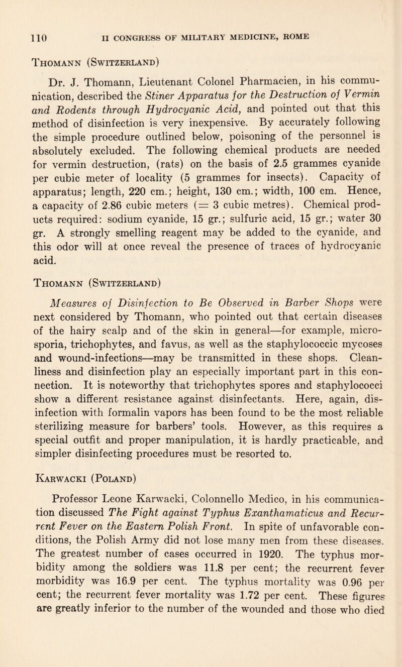 Thomann (Switzerland) Dr. J. Thomann, Lieutenant Colonel Pharmacien, in his commu¬ nication, described the Stiner Apparatus jor the Destruction of Vermin and Rodents through Hydrocyanic Acid, and pointed out that this method of disinfection is very inexpensive. By accurately following the simple procedure outlined below, poisoning of the personnel is absolutely excluded. The following chemical products are needed for vermin destruction, (rats) on the basis of 2.5 grammes cyanide per cubic meter of locality (5 grammes for insects). Capacity of apparatus; length, 220 cm.; height, 130 cm.; width, 100 cm. Hence, a capacity of 2.86 cubic meters (= 3 cubic metres). Chemical prod¬ ucts required: sodium cyanide, 15 gr.; sulfuric acid, 15 gr.; water 30 gr. A strongly smelling reagent may be added to the cyanide, and this odor will at once reveal the presence of traces of hydrocyanic acid. Thomann (Switzerland) Measures of Disinfection to Be Observed in Barber Shops were next considered by Thomann, who pointed out that certain diseases of the hairy scalp and of the skin in general—for example, micro¬ sporia, trichophytes, and favus, as well as the staphylococcic mycoses and wound-infections—may be transmitted in these shops. Clean¬ liness and disinfection play an especially important part in this con¬ nection. It is noteworthy that trichophytes spores and staphylococci show a different resistance against disinfectants. Here, again, dis¬ infection with formalin vapors has been found to be the most reliable sterilizing measure for barbers’ tools. However, as this requires a special outfit and proper manipulation, it is hardly practicable, and simpler disinfecting procedures must be resorted to. Karwacki (Poland) Professor Leone Karwacki, Colonnello Medico, in his communica¬ tion discussed The Fight against Typhus Exanthamaticus and Recur¬ rent Fever on the Eastern Polish Front. In spite of unfavorable con¬ ditions, the Polish Army did not lose many men from these diseases. The greatest number of cases occurred in 1920. The typhus mor¬ bidity among the soldiers was 11.8 per cent; the recurrent fever morbidity was 16.9 per cent. The typhus mortality was 0.96 per cent; the recurrent fever mortality was 1.72 per cent. These figures are greatly inferior to the number of the wounded and those who died