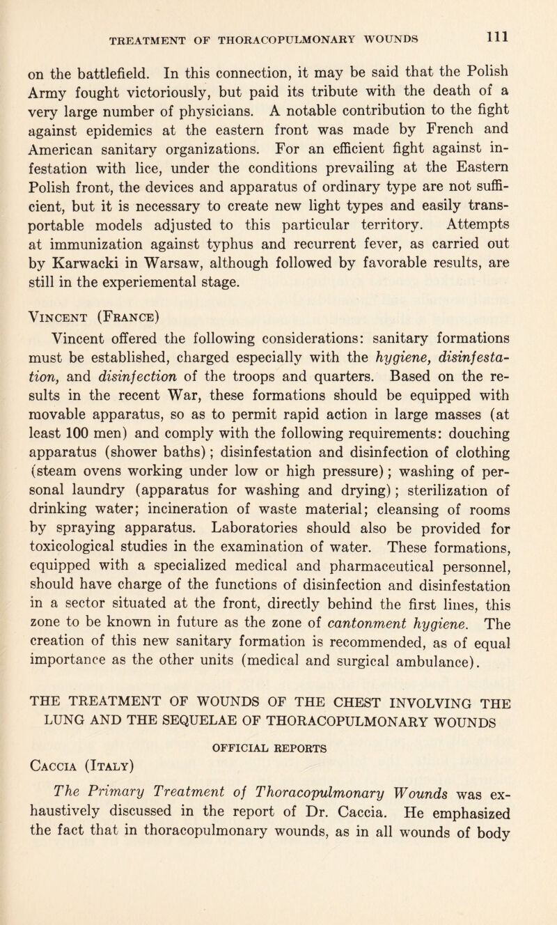 TREATMENT OF THORACOPULMONARY WOUNDS on the battlefield. In this connection, it may be said that the Polish Army fought victoriously, but paid its tribute with the death of a very large number of physicians. A notable contribution to the fight against epidemics at the eastern front was made by French and American sanitary organizations. For an efficient fight against in¬ festation with lice, under the conditions prevailing at the Eastern Polish front, the devices and apparatus of ordinary type are not suffi¬ cient, but it is necessary to create new light types and easily trans¬ portable models adjusted to this particular territory. Attempts at immunization against typhus and recurrent fever, as carried out by Karwacki in Warsaw, although followed by favorable results, are still in the experiemental stage. Vincent (France) Vincent offered the following considerations: sanitary formations must be established, charged especially with the hygiene, disinfesta¬ tion, and disinfection of the troops and quarters. Based on the re¬ sults in the recent War, these formations should be equipped with movable apparatus, so as to permit rapid action in large masses (at least 100 men) and comply with the following requirements: douching apparatus (shower baths); disinfestation and disinfection of clothing (steam ovens working under low or high pressure); washing of per¬ sonal laundry (apparatus for washing and drying); sterilization of drinking water; incineration of waste material; cleansing of rooms by spraying apparatus. Laboratories should also be provided for toxicological studies in the examination of water. These formations, equipped with a specialized medical and pharmaceutical personnel, should have charge of the functions of disinfection and disinfestation in a sector situated at the front, directly behind the first lines, this zone to be known in future as the zone of cantonment hygiene. The creation of this new sanitary formation is recommended, as of equal importance as the other units (medical and surgical ambulance). THE TREATMENT OF WOUNDS OF THE CHEST INVOLVING THE LUNG AND THE SEQUELAE OF THORACOPULMONARY WOUNDS OFFICIAL REPORTS Caccia (Italy) The Primary Treatment of Thoracopulmonary Wounds was ex¬ haustively discussed in the report of Dr. Caccia. He emphasized the fact that in thoracopulmonary wounds, as in all wounds of body