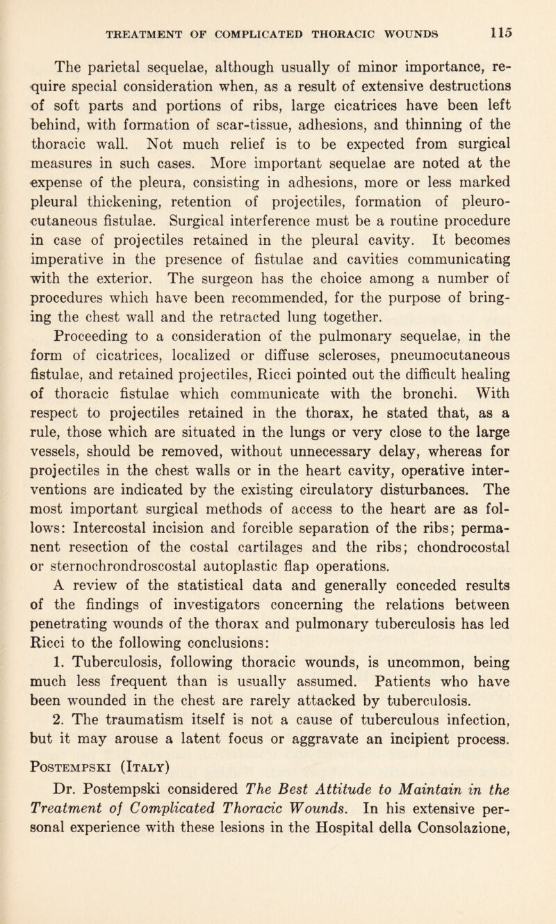 The parietal sequelae, although usually of minor importance, re¬ quire special consideration when, as a result of extensive destructions of soft parts and portions of ribs, large cicatrices have been left behind, with formation of scar-tissue, adhesions, and thinning of the thoracic wall. Not much relief is to be expected from surgical measures in such cases. More important sequelae are noted at the expense of the pleura, consisting in adhesions, more or less marked pleural thickening, retention of projectiles, formation of pleuro- cutaneous fistulae. Surgical interference must be a routine procedure in case of projectiles retained in the pleural cavity. It becomes imperative in the presence of fistulae and cavities communicating with the exterior. The surgeon has the choice among a number of procedures which have been recommended, for the purpose of bring¬ ing the chest wall and the retracted lung together. Proceeding to a consideration of the pulmonary sequelae, in the form of cicatrices, localized or diffuse scleroses, pneumocutaneous fistulae, and retained projectiles, Ricci pointed out the difficult healing of thoracic fistulae which communicate with the bronchi. With respect to projectiles retained in the thorax, he stated that, as a rule, those which are situated in the lungs or very close to the large vessels, should be removed, without unnecessary delay, whereas for projectiles in the chest walls or in the heart cavity, operative inter¬ ventions are indicated by the existing circulatory disturbances. The most important surgical methods of access to the heart are as fol¬ lows: Intercostal incision and forcible separation of the ribs; perma¬ nent resection of the costal cartilages and the ribs; chondrocostal or sternochrondroscostal autoplastic flap operations. A review of the statistical data and generally conceded results of the findings of investigators concerning the relations between penetrating wounds of the thorax and pulmonary tuberculosis has led Ricci to the following conclusions: 1. Tuberculosis, following thoracic wounds, is uncommon, being much less frequent than is usually assumed. Patients who have been wounded in the chest are rarely attacked by tuberculosis. 2. The traumatism itself is not a cause of tuberculous infection, but it may arouse a latent focus or aggravate an incipient process. Postempski (Italy) Dr. Postempski considered The Best Attitude to Maintain in the Treatment of Complicated Thoracic Wounds. In his extensive per¬ sonal experience with these lesions in the Hospital della Consolazione,
