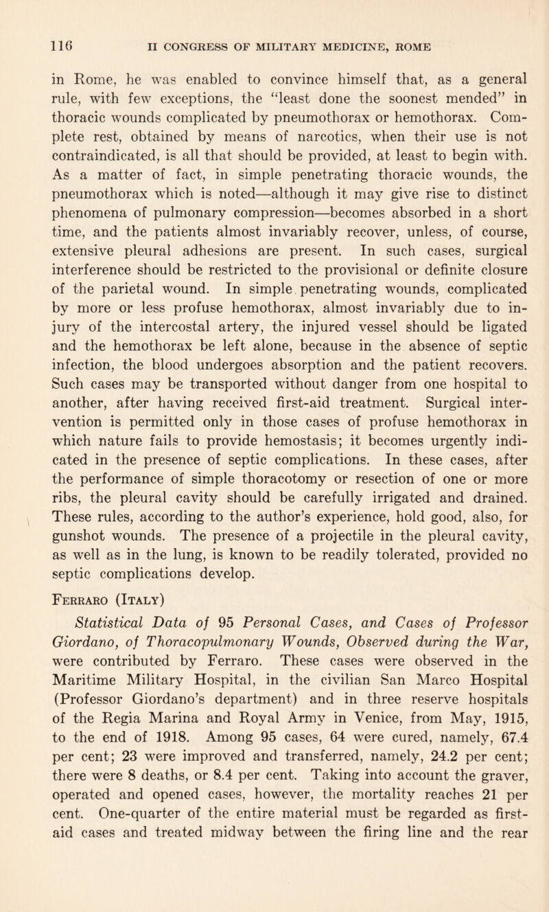 in Rome, he was enabled to convince himself that, as a general rule, with few exceptions, the “least done the soonest mended” in thoracic wounds complicated by pneumothorax or hemothorax. Com¬ plete rest, obtained by means of narcotics, when their use is not contraindicated, is all that should be provided, at least to begin with. As a matter of fact, in simple penetrating thoracic wounds, the pneumothorax which is noted—although it may give rise to distinct phenomena of pulmonary compression—becomes absorbed in a short time, and the patients almost invariably recover, unless, of course, extensive pleural adhesions are present. In such cases, surgical interference should be restricted to the provisional or definite closure of the parietal wound. In simple penetrating wounds, complicated by more or less profuse hemothorax, almost invariably due to in¬ jury of the intercostal artery, the injured vessel should be ligated and the hemothorax be left alone, because in the absence of septic infection, the blood undergoes absorption and the patient recovers. Such cases may be transported without danger from one hospital to another, after having received first-aid treatment. Surgical inter¬ vention is permitted only in those cases of profuse hemothorax in which nature fails to provide hemostasis; it becomes urgently indi¬ cated in the presence of septic complications. In these cases, after the performance of simple thoracotomy or resection of one or more ribs, the pleural cavity should be carefully irrigated and drained. These rules, according to the author’s experience, hold good, also, for gunshot wounds. The presence of a projectile in the pleural cavity, as well as in the lung, is known to be readily tolerated, provided no septic complications develop. Ferraro (Italy) Statistical Data of 95 Personal Cases, and Cases of Professor Giordano, of Thoracopulmonary Wounds, Observed during the War, were contributed by Ferraro. These cases were observed in the Maritime Military Hospital, in the civilian San Marco Hospital (Professor Giordano’s department) and in three reserve hospitals of the Regia Marina and Royal Army in Venice, from May, 1915, to the end of 1918. Among 95 cases, 64 were cured, namely, 67.4 per cent; 23 were improved and transferred, namely, 24.2 per cent; there were 8 deaths, or 8.4 per cent. Taking into account the graver, operated and opened cases, however, the mortality reaches 21 per cent. One-quarter of the entire material must be regarded as first- aid cases and treated midway between the firing line and the rear