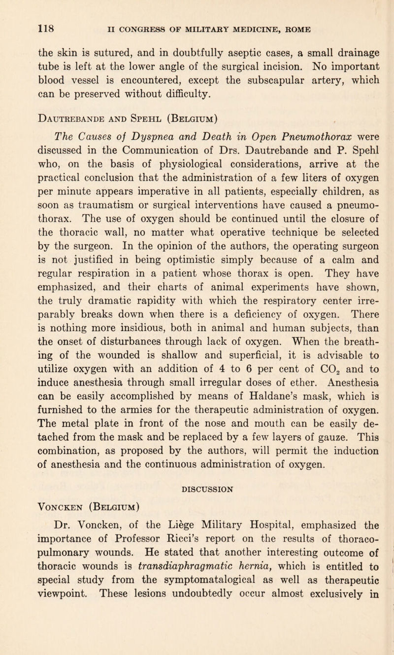 the skin is sutured, and in doubtfully aseptic cases, a small drainage tube is left at the lower angle of the surgical incision. No important blood vessel is encountered, except the subscapular artery, which can be preserved without difficulty. Dautrebande and Spehl (Belgium) The Causes o] Dyspnea and Death in Open Pneumothorax were discussed in the Communication of Drs. Dautrebande and P. Spehl who, on the basis of physiological considerations, arrive at the practical conclusion that the administration of a few liters of oxygen per minute appears imperative in all patients, especially children, as soon as traumatism or surgical interventions have caused a pneumo¬ thorax. The use of oxygen should be continued until the closure of the thoracic wall, no matter what operative technique be selected by the surgeon. In the opinion of the authors, the operating surgeon is not justified in being optimistic simply because of a calm and regular respiration in a patient whose thorax is open. They have emphasized, and their charts of animal experiments have shown, the truly dramatic rapidity with which the respiratory center irre¬ parably breaks down when there is a deficiency of oxygen. There is nothing more insidious, both in animal and human subjects, than the onset of disturbances through lack of oxygen. When the breath¬ ing of the wounded is shallow and superficial, it is advisable to utilize oxygen with an addition of 4 to 6 per cent of C02 and to induce anesthesia through small irregular doses of ether. Anesthesia can be easily accomplished by means of Haldane’s mask, which is furnished to the armies for the therapeutic administration of oxygen. The metal plate in front of the nose and mouth can be easily de¬ tached from the mask and be replaced by a few layers of gauze. This combination, as proposed by the authors, will permit the induction of anesthesia and the continuous administration of oxygen. DISCUSSION Voncken (Belgium) Dr. Voncken, of the Liege Military Hospital, emphasized the importance of Professor Ricci’s report on the results of thoraco- pulmonary wounds. He stated that another interesting outcome of thoracic wounds is transdiaphragmatic hernia, which is entitled to special study from the symptomatalogical as well as therapeutic viewpoint. These lesions undoubtedly occur almost exclusively in