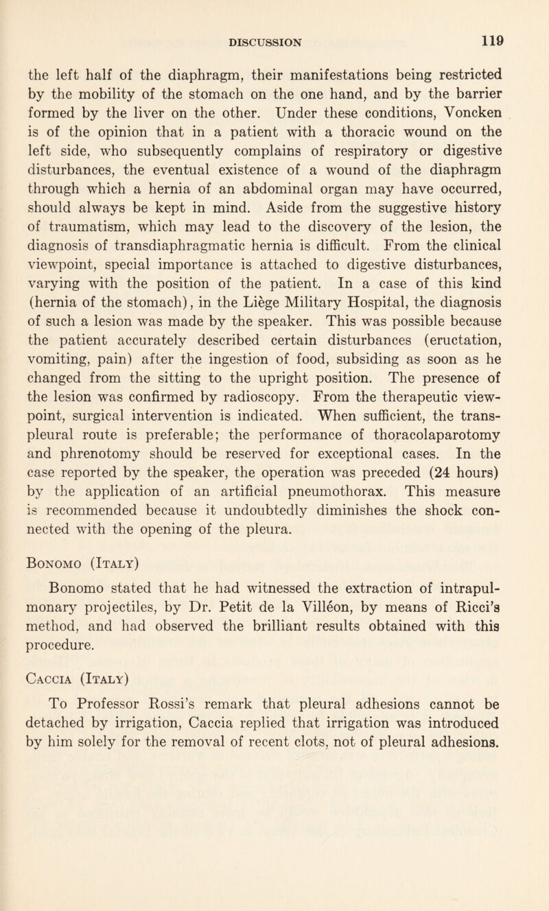 the left half of the diaphragm, their manifestations being restricted by the mobility of the stomach on the one hand, and by the barrier formed by the liver on the other. Under these conditions, Voncken is of the opinion that in a patient with a thoracic wound on the left side, who subsequently complains of respiratory or digestive disturbances, the eventual existence of a wound of the diaphragm through which a hernia of an abdominal organ may have occurred, should always be kept in mind. Aside from the suggestive history of traumatism, which may lead to the discovery of the lesion, the diagnosis of transdiaphragmatic hernia is difficult. From the clinical viewpoint, special importance is attached to digestive disturbances, varying with the position of the patient. In a case of this kind (hernia of the stomach), in the Liege Military Hospital, the diagnosis of such a lesion was made by the speaker. This was possible because the patient accurately described certain disturbances (eructation, vomiting, pain) after the ingestion of food, subsiding as soon as he changed from the sitting to the upright position. The presence of the lesion was confirmed by radioscopy. From the therapeutic view¬ point, surgical intervention is indicated. When sufficient, the trans¬ pleural route is preferable; the performance of thoracolaparotomy and phrenotomy should be reserved for exceptional cases. In the case reported by the speaker, the operation was preceded (24 hours) by the application of an artificial pneumothorax. This measure is recommended because it undoubtedly diminishes the shock con¬ nected with the opening of the pleura. Bonomo (Italy) Bonomo stated that he had witnessed the extraction of intrapul- monary projectiles, by Dr. Petit de la Villeon, by means of Ricci’s method, and had observed the brilliant results obtained with this procedure. Caccia (Italy) To Professor Rossi’s remark that pleural adhesions cannot be detached by irrigation, Caccia replied that irrigation was introduced by him solely for the removal of recent clots, not of pleural adhesions.