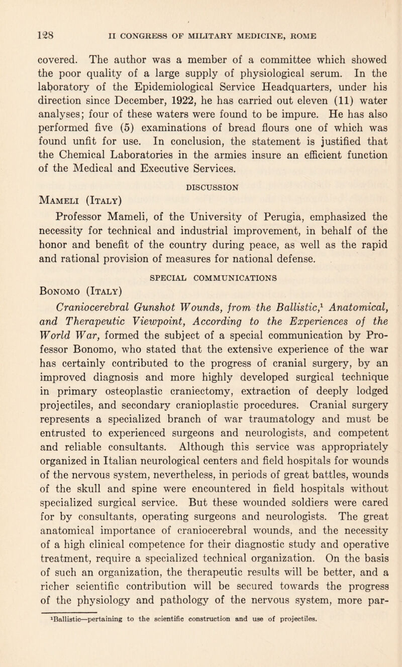 covered. The author was a member of a committee which showed the poor quality of a large supply of physiological serum. In the laboratory of the Epidemiological Service Headquarters, under his direction since December, 1922, he has carried out eleven (11) water analyses; four of these waters were found to be impure. He has also performed five (5) examinations of bread flours one of which was found unfit for use. In conclusion, the statement is justified that the Chemical Laboratories in the armies insure an efficient function of the Medical and Executive Services. DISCUSSION Mameli (Italy) Professor Mameli, of the University of Perugia, emphasized the necessity for technical and industrial improvement, in behalf of the honor and benefit of the country during peace, as well as the rapid and rational provision of measures for national defense. SPECIAL COMMUNICATIONS Bonomo (Italy) Craniocerebral Gunshot Wounds, from the Ballistic,1 Anatomical, and Therapeutic Viewpoint, According to the Experiences of the World War, formed the subject of a special communication by Pro¬ fessor Bonomo, who stated that the extensive experience of the war has certainly contributed to the progress of cranial surgery, by an improved diagnosis and more highly developed surgical technique in primary osteoplastic craniectomy, extraction of deeply lodged projectiles, and secondary cranioplastic procedures. Cranial surgery represents a specialized branch of war traumatology and must be entrusted to experienced surgeons and neurologists, and competent and reliable consultants. Although this service was appropriately organized in Italian neurological centers and field hospitals for wounds of the nervous system, nevertheless, in periods of great battles, wounds of the skull and spine were encountered in field hospitals without specialized surgical service. But these wounded soldiers were cared for by consultants, operating surgeons and neurologists. The great anatomical importance of craniocerebral wounds, and the necessity of a high clinical competence for their diagnostic study and operative treatment, require a specialized technical organization. On the basis of such an organization, the therapeutic results will be better, and a richer scientific contribution will be secured towards the progress of the physiology and pathology of the nervous system, more par- 1Ballistic—pertaining to the scientific construction and use of projectiles.