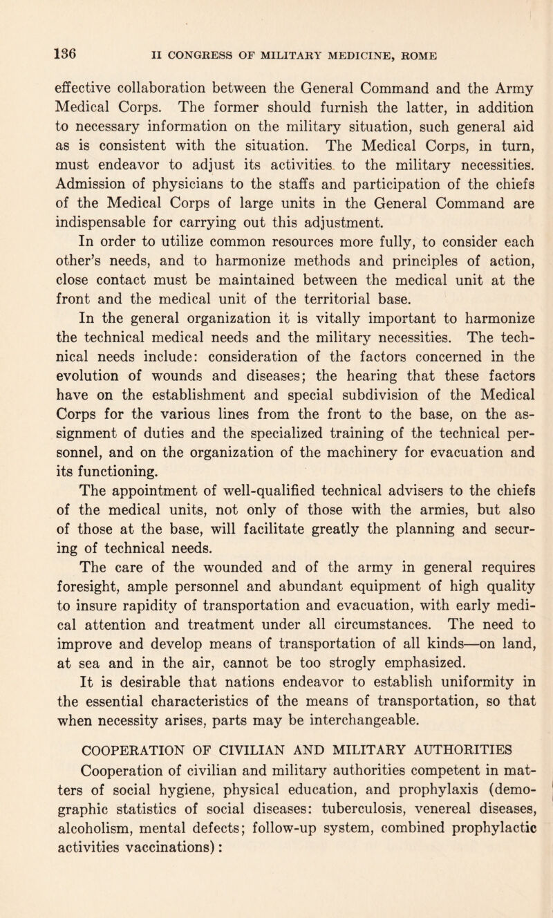 effective collaboration between the General Command and the Army Medical Corps. The former should furnish the latter, in addition to necessary information on the military situation, such general aid as is consistent with the situation. The Medical Corps, in turn, must endeavor to adjust its activities to the military necessities. Admission of physicians to the staffs and participation of the chiefs of the Medical Corps of large units in the General Command are indispensable for carrying out this adjustment. In order to utilize common resources more fully, to consider each other’s needs, and to harmonize methods and principles of action, close contact must be maintained between the medical unit at the front and the medical unit of the territorial base. In the general organization it is vitally important to harmonize the technical medical needs and the military necessities. The tech¬ nical needs include: consideration of the factors concerned in the evolution of wounds and diseases; the hearing that these factors have on the establishment and special subdivision of the Medical Corps for the various lines from the front to the base, on the as¬ signment of duties and the specialized training of the technical per¬ sonnel, and on the organization of the machinery for evacuation and its functioning. The appointment of well-qualified technical advisers to the chiefs of the medical units, not only of those with the armies, but also of those at the base, will facilitate greatly the planning and secur¬ ing of technical needs. The care of the wounded and of the army in general requires foresight, ample personnel and abundant equipment of high quality to insure rapidity of transportation and evacuation, with early medi¬ cal attention and treatment under all circumstances. The need to improve and develop means of transportation of all kinds—on land, at sea and in the air, cannot be too strogly emphasized. It is desirable that nations endeavor to establish uniformity in the essential characteristics of the means of transportation, so that when necessity arises, parts may be interchangeable. COOPERATION OF CIVILIAN AND MILITARY AUTHORITIES Cooperation of civilian and military authorities competent in mat¬ ters of social hygiene, physical education, and prophylaxis (demo¬ graphic statistics of social diseases: tuberculosis, venereal diseases, alcoholism, mental defects; follow-up system, combined prophylactic activities vaccinations):