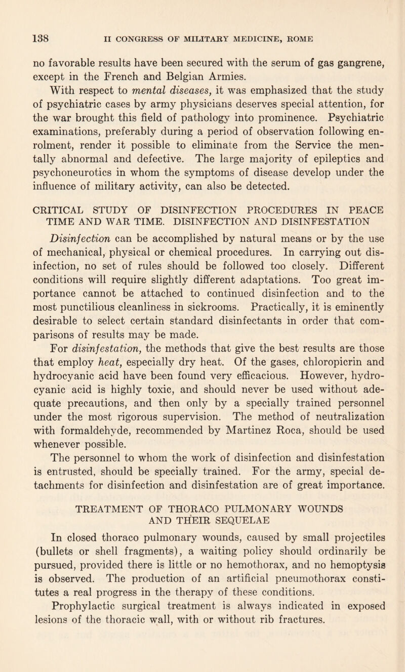 no favorable results have been secured with the serum of gas gangrene, except in the French and Belgian Armies. With respect to mental diseases, it was emphasized that the study of psychiatric cases by army physicians deserves special attention, for the war brought this field of pathology into prominence. Psychiatric examinations, preferably during a period of observation following en¬ rolment, render it possible to eliminate from the Service the men¬ tally abnormal and defective. The large majority of epileptics and psychoneurotics in whom the symptoms of disease develop under the influence of military activity, can also be detected. CRITICAL STUDY OF DISINFECTION PROCEDURES IN PEACE TIME AND WAR TIME. DISINFECTION AND DISINFESTATION Disinfection can be accomplished by natural means or by the use of mechanical, physical or chemical procedures. In carrying out dis¬ infection, no set of rules should be followed too closely. Different conditions will require slightly different adaptations. Too great im¬ portance cannot be attached to continued disinfection and to the most punctilious cleanliness in sickrooms. Practically, it is eminently desirable to select certain standard disinfectants in order that com¬ parisons of results may be made. For disinfestation, the methods that give the best results are those that employ heat, especially dry heat. Of the gases, chloropicrin and hydrocyanic acid have been found very efficacious. However, hydro¬ cyanic acid is highly toxic, and should never be used without ade¬ quate precautions, and then only by a specially trained personnel under the most rigorous supervision. The method of neutralization with formaldehyde, recommended by Martinez Roca, should be used whenever possible. The personnel to whom the work of disinfection and disinfestation is entrusted, should be specially trained. For the army, special de¬ tachments for disinfection and disinfestation are of great importance. TREATMENT OF THORACO PULMONARY WOUNDS AND THEIR SEQUELAE In closed thoraco pulmonary wounds, caused by small projectiles (bullets or shell fragments), a waiting policy should ordinarily be pursued, provided there is little or no hemothorax, and no hemoptysis is observed. The production of an artificial pneumothorax consti¬ tutes a real progress in the therapy of these conditions. Prophylactic surgical treatment is always indicated in exposed lesions of the thoracic wall, with or without rib fractures.