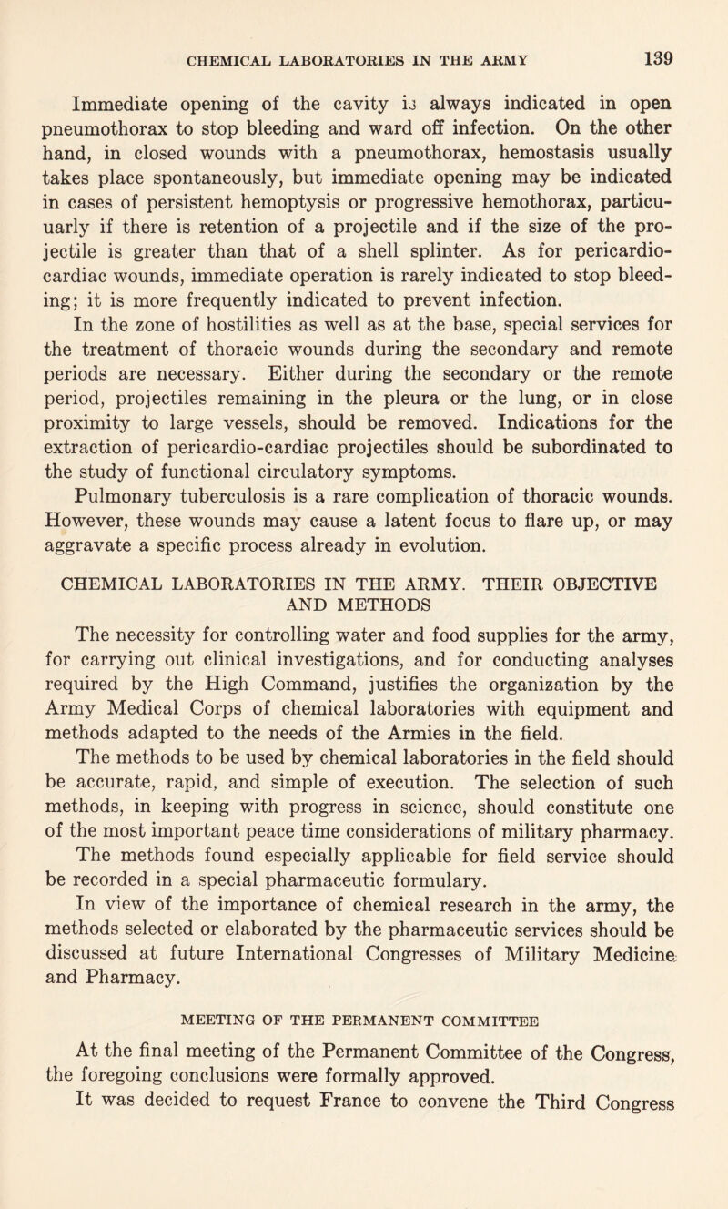 Immediate opening of the cavity is always indicated in open pneumothorax to stop bleeding and ward off infection. On the other hand, in closed wounds with a pneumothorax, hemostasis usually takes place spontaneously, but immediate opening may be indicated in cases of persistent hemoptysis or progressive hemothorax, particu- uarly if there is retention of a projectile and if the size of the pro¬ jectile is greater than that of a shell splinter. As for pericardio- cardiac wounds, immediate operation is rarely indicated to stop bleed¬ ing; it is more frequently indicated to prevent infection. In the zone of hostilities as well as at the base, special services for the treatment of thoracic wounds during the secondary and remote periods are necessary. Either during the secondary or the remote period, projectiles remaining in the pleura or the lung, or in close proximity to large vessels, should be removed. Indications for the extraction of pericardio-cardiac projectiles should be subordinated to the study of functional circulatory symptoms. Pulmonary tuberculosis is a rare complication of thoracic wounds. However, these wounds may cause a latent focus to flare up, or may aggravate a specific process already in evolution. CHEMICAL LABORATORIES IN THE ARMY. THEIR OBJECTIVE AND METHODS The necessity for controlling water and food supplies for the army, for carrying out clinical investigations, and for conducting analyses required by the High Command, justifies the organization by the Army Medical Corps of chemical laboratories with equipment and methods adapted to the needs of the Armies in the field. The methods to be used by chemical laboratories in the field should be accurate, rapid, and simple of execution. The selection of such methods, in keeping with progress in science, should constitute one of the most important peace time considerations of military pharmacy. The methods found especially applicable for field service should be recorded in a special pharmaceutic formulary. In view of the importance of chemical research in the army, the methods selected or elaborated by the pharmaceutic services should be discussed at future International Congresses of Military Medicine and Pharmacy. MEETING OF THE PERMANENT COMMITTEE At the final meeting of the Permanent Committee of the Congress, the foregoing conclusions were formally approved. It was decided to request France to convene the Third Congress