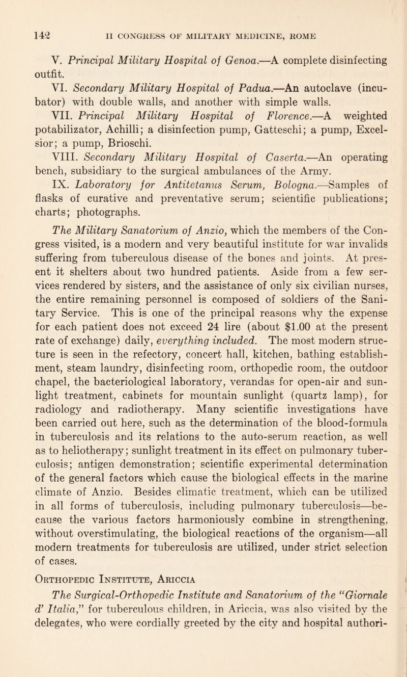 V. Principal Military Hospital of Genoa.—A complete disinfecting outfit. VI. Secondary Military Hospital of Padua.—An autoclave (incu¬ bator) with double walls, and another with simple walls. VII. Principal Military Hospital of Florence.—A weighted potabilizator, Achilli; a disinfection pump, Gatteschi; a pump, Excel¬ sior; a pump, Brioschi. VIII. Secondary Military Hospital of Caserta.—An operating bench, subsidiary to the surgical ambulances of the Army. IX. Laboratory for Antitetanus Serum, Bologna.—-Samples of flasks of curative and preventative serum; scientific publications; charts; photographs. The Military Sanatorium of Anzio, which the members of the Con¬ gress visited, is a modern and very beautiful institute for war invalids suffering from tuberculous disease of the bones and joints. At pres¬ ent it shelters about two hundred patients. Aside from a few ser¬ vices rendered by sisters, and the assistance of only six civilian nurses, the entire remaining personnel is composed of soldiers of the Sani¬ tary Service. This is one of the principal reasons why the expense for each patient does not exceed 24 lire (about $1.00 at the present rate of exchange) daily, everything included. The most modern struc¬ ture is seen in the refectory, concert hall, kitchen, bathing establish¬ ment, steam laundry, disinfecting room, orthopedic room, the outdoor chapel, the bacteriological laboratory, verandas for open-air and sun¬ light treatment, cabinets for mountain sunlight (quartz lamp), for radiology and radiotherapy. Many scientific investigations have been carried out here, such as the determination of the blood-formula in tuberculosis and its relations to the auto-serum reaction, as well as to heliotherapy; sunlight treatment in its effect on pulmonary tuber¬ culosis; antigen demonstration; scientific experimental determination of the general factors which cause the biological effects in the marine climate of Anzio. Besides climatic treatment, which can be utilized in all forms of tuberculosis, including pulmonary tuberculosis—be¬ cause the various factors harmoniously combine in strengthening, without overstimulating, the biological reactions of the organism—all modern treatments for tuberculosis are utilized, under strict selection of cases. Orthopedic Institute, Ariccia The Surgical-Orthopedic Institute and Sanatorium of the uGiornale d} Italiafor tuberculous children, in Ariccia, was also visited by the delegates, who were cordially greeted by the city and hospital authori-