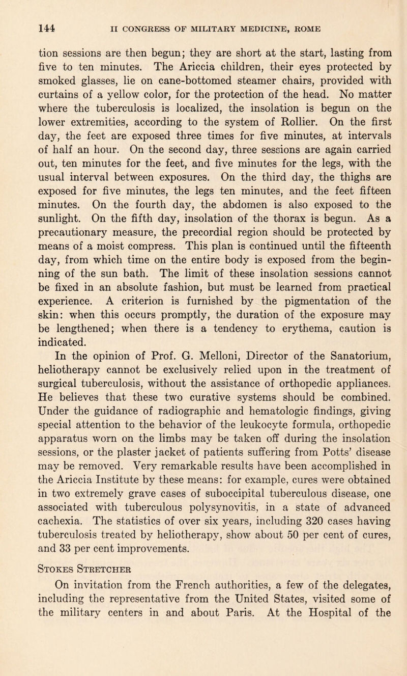 tion sessions are then begun; they are short at the start, lasting from five to ten minutes. The Ariccia children, their eyes protected by smoked glasses, lie on cane-bottomed steamer chairs, provided with curtains of a yellow color, for the protection of the head. No matter where the tuberculosis is localized, the insolation is begun on the lower extremities, according to the system of Rollier. On the first day, the feet are exposed three times for five minutes, at intervals of half an hour. On the second day, three sessions are again carried out, ten minutes for the feet, and five minutes for the legs, with the usual interval between exposures. On the third day, the thighs are exposed for five minutes, the legs ten minutes, and the feet fifteen minutes. On the fourth day, the abdomen is also exposed to the sunlight. On the fifth day, insolation of the thorax is begun. As a precautionary measure, the precordial region should be protected by means of a moist compress. This plan is continued until the fifteenth day, from which time on the entire body is exposed from the begin¬ ning of the sun bath. The limit of these insolation sessions cannot be fixed in an absolute fashion, but must be learned from practical experience. A criterion is furnished by the pigmentation of the skin: when this occurs promptly, the duration of the exposure may be lengthened; when there is a tendency to erythema, caution is indicated. In the opinion of Prof. G. Melloni, Director of the Sanatorium, heliotherapy cannot be exclusively relied upon in the treatment of surgical tuberculosis, without the assistance of orthopedic appliances. He believes that these two curative systems should be combined. Under the guidance of radiographic and hematologic findings, giving special attention to the behavior of the leukocyte formula, orthopedic apparatus worn on the limbs may be taken off during the insolation sessions, or the plaster jacket of patients suffering from Potts’ disease may be removed. Very remarkable results have been accomplished in the Ariccia Institute by these means: for example, cures were obtained in two extremely grave cases of suboccipital tuberculous disease, one associated with tuberculous polysynovitis, in a state of advanced cachexia. The statistics of over six years, including 320 cases having tuberculosis treated by heliotherapy, show about 50 per cent of cures, and 33 per cent improvements. Stokes Stretcher On invitation from the French authorities, a few of the delegates, including the representative from the United States, visited some of the military centers in and about Paris. At the Hospital of the