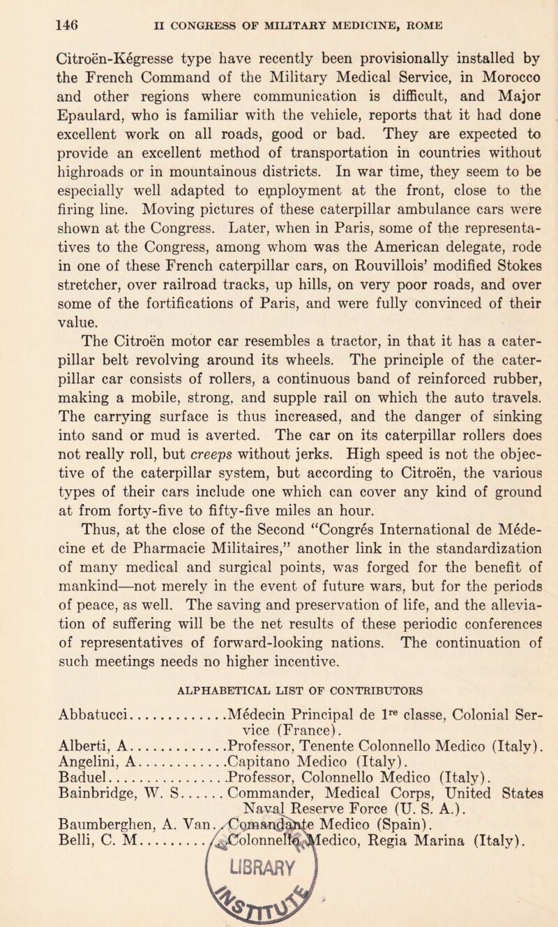 Citroen-Kegresse type have recently been provisionally installed by the French Command of the Military Medical Service, in Morocco and other regions where communication is difficult, and Major Epaulard, who is familiar with the vehicle, reports that it had done excellent work on all roads, good or bad. They are expected to provide an excellent method of transportation in countries without highroads or in mountainous districts. In war time, they seem to be especially well adapted to employment at the front, close to the firing line. Moving pictures of these caterpillar ambulance cars were shown at the Congress. Later, when in Paris, some of the representa¬ tives to the Congress, among whom was the American delegate, rode in one of these French caterpillar cars, on Rouvillois’ modified Stokes stretcher, over railroad tracks, up hills, on very poor roads, and over some of the fortifications of Paris, and were fully convinced of their value. The Citroen motor car resembles a tractor, in that it has a cater¬ pillar belt revolving around its wheels. The principle of the cater¬ pillar car consists of rollers, a continuous band of reinforced rubber, making a mobile, strong, and supple rail on which the auto travels. The carrying surface is thus increased, and the danger of sinking into sand or mud is averted. The car on its caterpillar rollers does not really roll, but creeps without jerks. High speed is not the objec¬ tive of the caterpillar system, but according to Citroen, the various types of their cars include one which can cover any kind of ground at from forty-five to fifty-five miles an hour. Thus, at the close of the Second “Congres International de Mede- cine et de Pharmacie Militaires,” another link in the standardization of many medical and surgical points, was forged for the benefit of mankind—not merely in the event of future wars, but for the periods of peace, as well. The saving and preservation of life, and the allevia¬ tion of suffering will be the net results of these periodic conferences of representatives of forward-looking nations. The continuation of such meetings needs no higher incentive. ALPHABETICAL LIST OF CONTRIBUTORS Abbatucci.Medecin Principal de lre classe, Colonial Ser¬ vice (France). Alberti, A.Professor, Tenente Colonnello Medico (Italy). Angelini, A.Capitano Medico (Italy). Baduel.Professor, Colonnello Medico (Italy). Bainbridge, W. S.Commander, Medical Corps, United States Naval Reserve Force (U. S. A.). Baumberghen, A. Van.. Com andante Medico (Spain). Belli, C. M./^Colonnelld^^ledico, Regia Marina (Italy). ( LIBRARY )