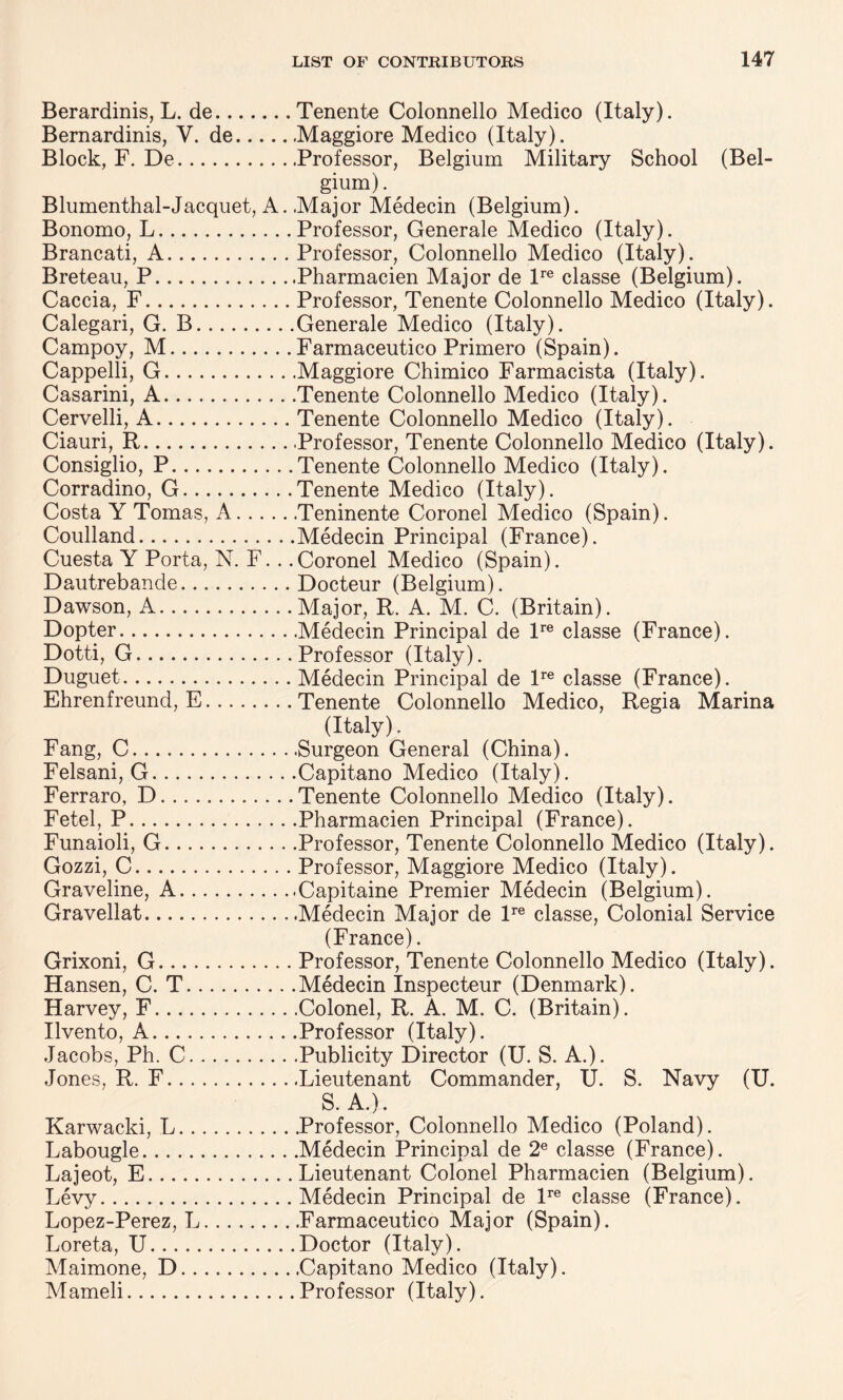 Berardinis, L. de.Tenente Colonnello Medico (Italy). Bernardinis, V. de.Maggiore Medico (Italy). Block, F. De.Professor, Belgium Military School (Bel¬ gium) . Blumenthal-Jacquet, A. Major Medecin (Belgium). Bonomo, L.Professor, Generale Medico (Italy). Brancati, A.Professor, Colonnello Medico (Italy). Breteau, P.Pharmacien Major de lre classe (Belgium). Caccia, F.Professor, Tenente Colonnello Medico (Italy). Calegari, G. B.Generale Medico (Italy). Campoy, M.Farmaceutico Primero (Spain). Cappelli, G.Maggiore Chimico Farmacista (Italy). Casarini, A.Tenente Colonnello Medico (Italy). Cervelli, A.Tenente Colonnello Medico (Italy). Ciauri, R.Professor, Tenente Colonnello Medico (Italy). Consiglio, P.Tenente Colonnello Medico (Italy). Corradino, G.Tenente Medico (Italy). Costa Y Tomas, A.Teninente Coronel Medico (Spain). Coulland.Medecin Principal (France). Cuesta Y Porta, N. F.. .Coronel Medico (Spain). Dautrebande.Docteur (Belgium). Dawson, A.Major, R. A. M. C. (Britain). Dopter.Medecin Principal de lre classe (France). Dotti, G.Professor (Italy). Duguet.Medecin Principal de lre classe (France). Ehrenfreund, E.Tenente Colonnello Medico, Regia Marina (Italy). Fang, C.Surgeon General (China). Felsani, G.Capitano Medico (Italy). Ferraro, D.Tenente Colonnello Medico (Italy). Fetel, P.Pharmacien Principal (France). Funaioli, G.Professor, Tenente Colonnello Medico (Italy). Gozzi, C.Professor, Maggiore Medico (Italy). Graveline, A.Capitaine Premier Medecin (Belgium). Gravellat.Medecin Major de lre classe, Colonial Service (France). Grixoni, G.Professor, Tenente Colonnello Medico (Italy). Hansen, C. T.Medecin Inspecteur (Denmark). Harvey, F.Colonel, R. A. M. C. (Britain). Ilvento, A.Professor (Italy). Jacobs, Ph. C.Publicity Director (U. S. A.). Jones, R. F.Lieutenant Commander, U. S. Navy (U. S. A.). Karwacki, L.Professor, Colonnello Medico (Poland). Labougle.Medecin Principal de 2e classe (France). Lajeot, E.Lieutenant Colonel Pharmacien (Belgium). Levy.Medecin Principal de lre classe (France). Lopez-Perez, L.Farmaceutico Major (Spain). Loreta, U.Doctor (Italy). Maimone, D.Capitano Medico (Italy). Mameli.Professor (Italy).