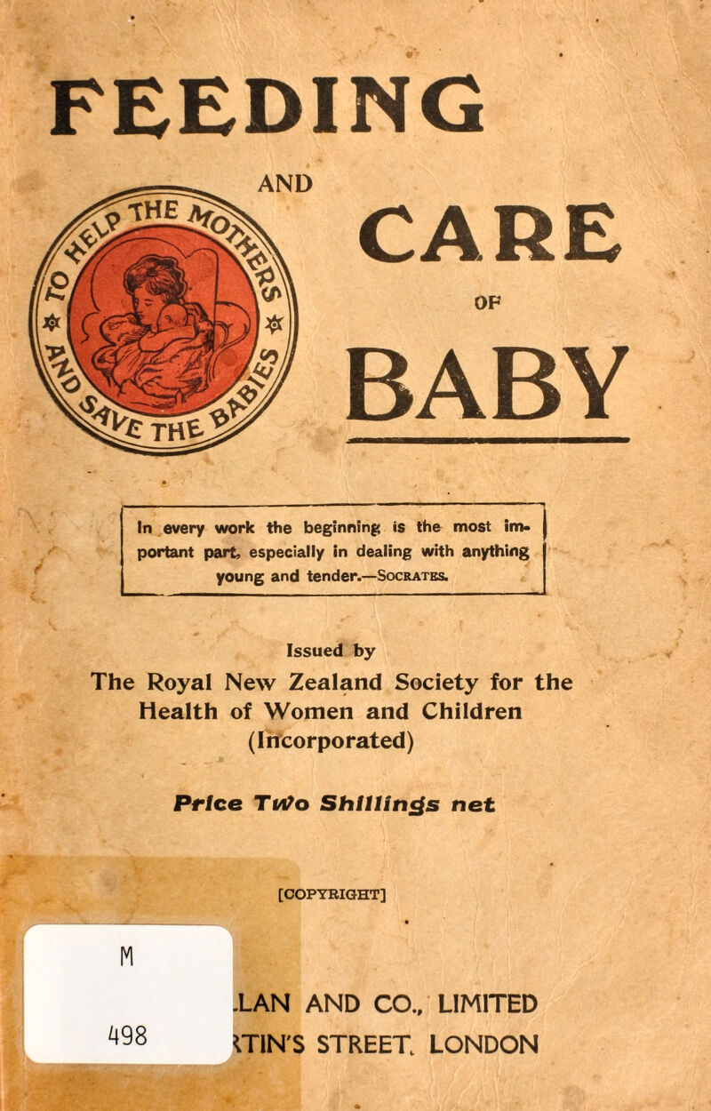 FEEDING OF BABY In every work the beginning is the most im¬ portant part, especially in dealing with anything young and tender.—Socrates. Issued by The Royal New Zealand Society for the Health of Women and Children (Incorporated) Price TvOo Shillings net AND 'r * [COPYRIGHT] L, .LAN AND CO., LIMITED ITIN'S STREET LONDON 498