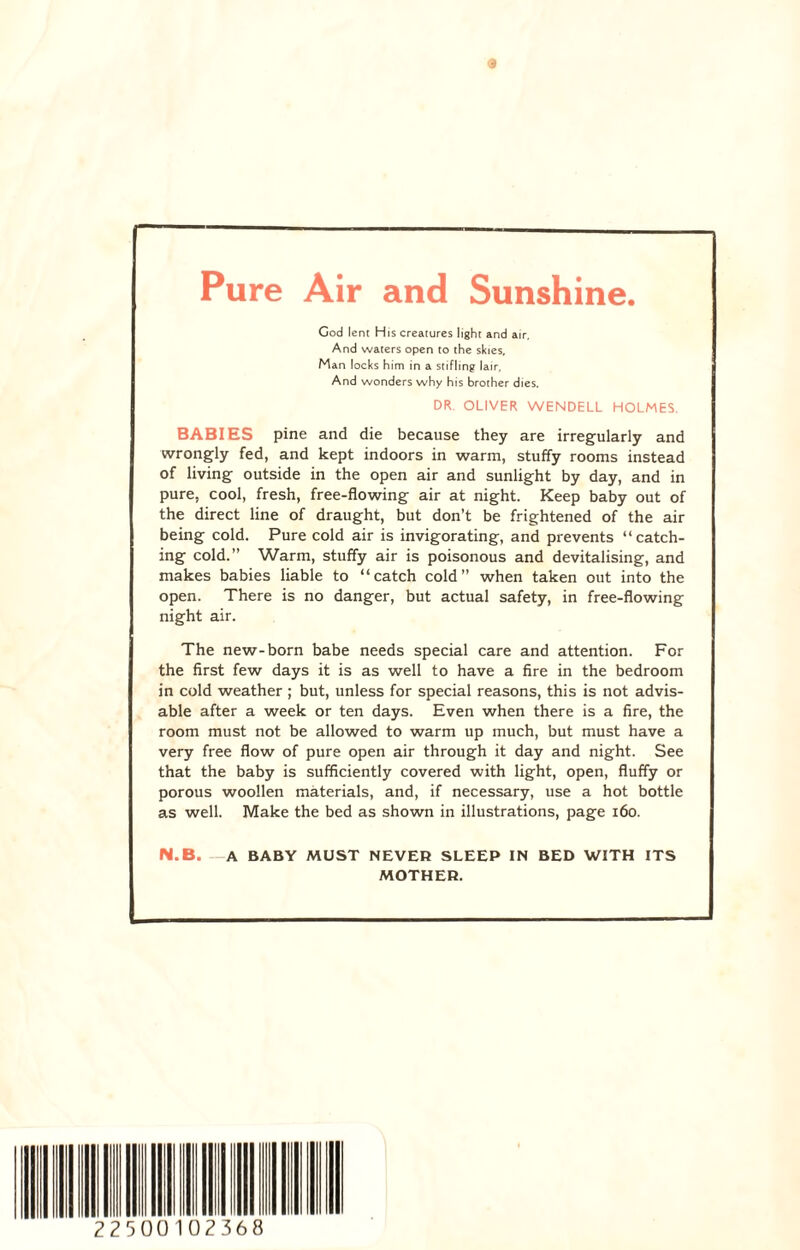 Pure Air and Sunshine. God lent His creatures light and air, And waters open to the skies, Man locks him in a stifling lair, And wonders why his brother dies. DR. OLIVER WENDELL HOLMES. BABIES pine and die because they are irregularly and wrongly fed, and kept indoors in warm, stuffy rooms instead of living outside in the open air and sunlight by day, and in pure, cool, fresh, free-flowing air at night. Keep baby out of the direct line of draught, but don’t be frightened of the air being cold. Pure cold air is invigorating, and prevents “catch¬ ing cold.” Warm, stuffy air is poisonous and devitalising, and makes babies liable to “catch cold” when taken out into the open. There is no danger, but actual safety, in free-flowing night air. The new-born babe needs special care and attention. For the first few days it is as well to have a fire in the bedroom in cold weather ; but, unless for special reasons, this is not advis¬ able after a week or ten days. Even when there is a fire, the room must not be allowed to warm up much, but must have a very free flow of pure open air through it day and night. See that the baby is sufficiently covered with light, open, fluffy or porous woollen materials, and, if necessary, use a hot bottle as well. Make the bed as shown in illustrations, page 160. N.B. A BABY MUST NEVER SLEEP IN BED WITH ITS MOTHER. 2250 010