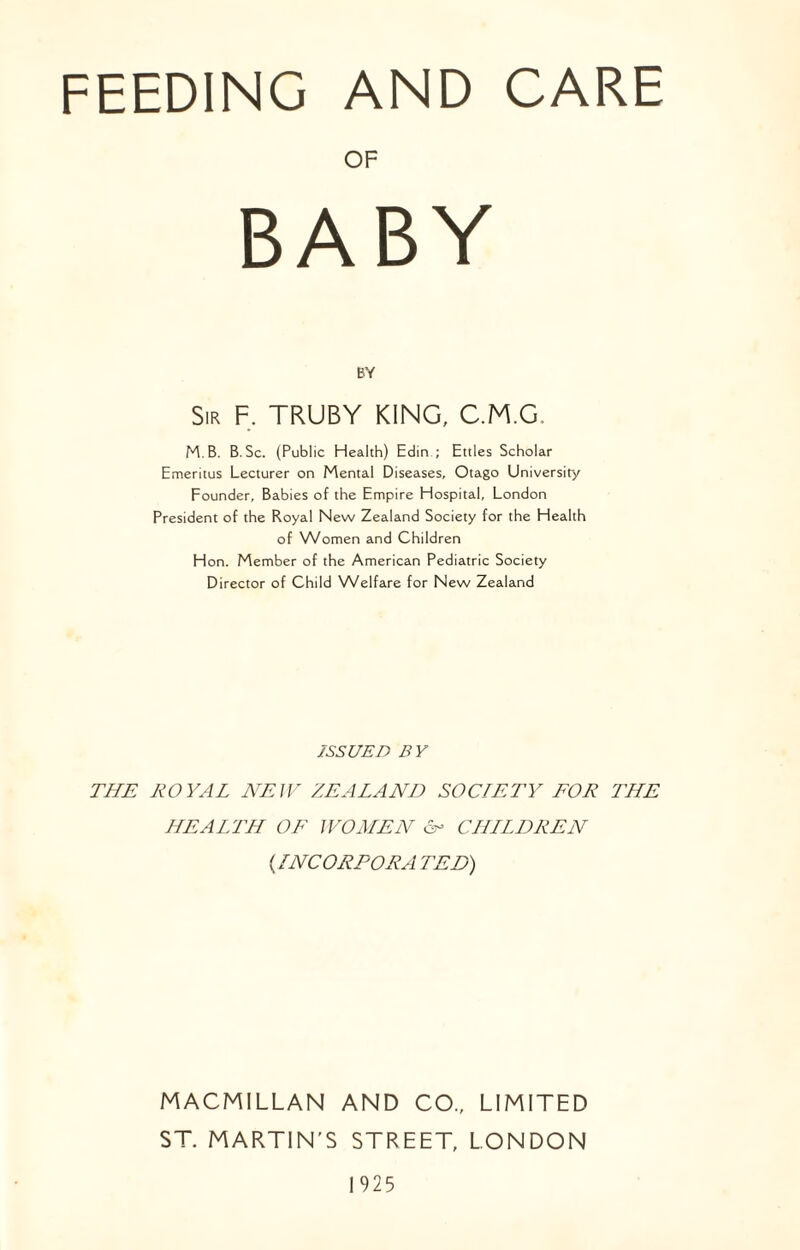 FEEDING AND CARE OF BY Sir F, TRUBY KING, C.M.G, M.B. B. Sc. (Public Health) Edin ; Ettles Scholar Emeritus Lecturer on Mental Diseases, Otago University Founder, Babies of the Empire Hospital, London President of the Royal New Zealand Society for the Health of Women and Children Hon. Member of the American Pediatric Society Director of Child Welfare for New Zealand ISSUED BY THE ROYAL NEW ZEALAND SOCIETY FOR THE HEALTH OF WOMEN H CHILDREN (INCORPORA TED) MACMILLAN AND CO., LIMITED ST. MARTIN’S STREET, LONDON 1925