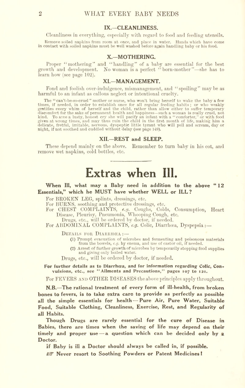 IX.—CLEANLINESS. Cleanliness in everything, especially with regard to food and feeding utensils. Remove soiled napkins from room at once, and place, in water. Hands which have come in contact with soiled napkins must be well washed before again handling baby or his food. X.—MOTHERING. Proper “mothering” and “handling” of a baby are essential for the best growth and development. No woman is a perfect “born-mother”—she has to learn how (see page 102). XI.—MANAGEMENT. Fond and foolish over-indulgence, mismanagement, and “spoiling” maybe as harmful to an infant as callous neglect or intentional cruelty. The “ can’t-be-so-cruel ” mother or nurse, who won’t bring herself to wake the baby a few times, if needed, in order to establish once for all regular feeding habits ; or who weakly gratifies every whim of herself and the child, rather than allow either to suffer temporary discomfort for the sake of permanent health and happiness—such a woman is really cruel, not kind. To save a lusty, honest cry she will pacify an infant with a “comforter,” or with food given at wrong times, and may thus ruin the child in the first month of life, making him a delicate, fretful, irritable, nervous, dyspeptic little tyrant who will yell and scream, day or night, if not soothed and cuddled without delay (see page 149). XII.—REST and SLEEP. These depend mainly on the above. Remember to turn baby in his cot, and remove wet napkins, cold bottles, etc. Extras when Ill. When Ill, what may a Baby need in addition to the above “12 Essentials,” which he MUST have whether WELL or ILL ? For BROKEN LEG, splints, dressings, etc. For BURNS, soothing and protective dressings, etc. For CHEST COMPLAINTS, e.g. Coughs, Colds, Consumption, Heart Disease, Pleurisy, Pneumonia, Whooping Cough, etc. Drugs, etc., will he ordered by doctor, if needed. For ABDOMINAL COMPLAINTS, e.g. Colic, Diarrhoea, Dyspepsia:— Details for Diarriicea :— (1) Prompt evacuation of microbes and fermenting and poisonous materials from the bowels, e.g. by enema, and use of castor oil, if needed. (2) Arrest of further growth of microbes by temporarily stopping food supplies and giving only boiled water. Drugs, etc., will be ordered by doctor, if needed. For further details as to Diarrhoea, and for information regarding Colic, Con. vulsions, etc., see “Ailments and Precautions,” pages 107 to 121. For FEVERS and OTHER DISEASES the above principles apply throughout. N.B.—The rational treatment of every form of ill-health, from broken bones to fevers, is to take extra care to provide as perfectly as possible all the simple essentials for health—Pure Air, Pure Water, Suitable Food, Suitable Clothing, Cleanliness, Exercise, Rest, and Regularity of all Habits. Though Drugs are rarely essential for the cure of Disease in Babies, there are times when the saving of life may depend on their timely and proper use — a question which can be decided only by a Doctor. If Baby is ill a Doctor should always be called in, if possible. KiT Never resort to Soothing Powders or Patent Medicines!