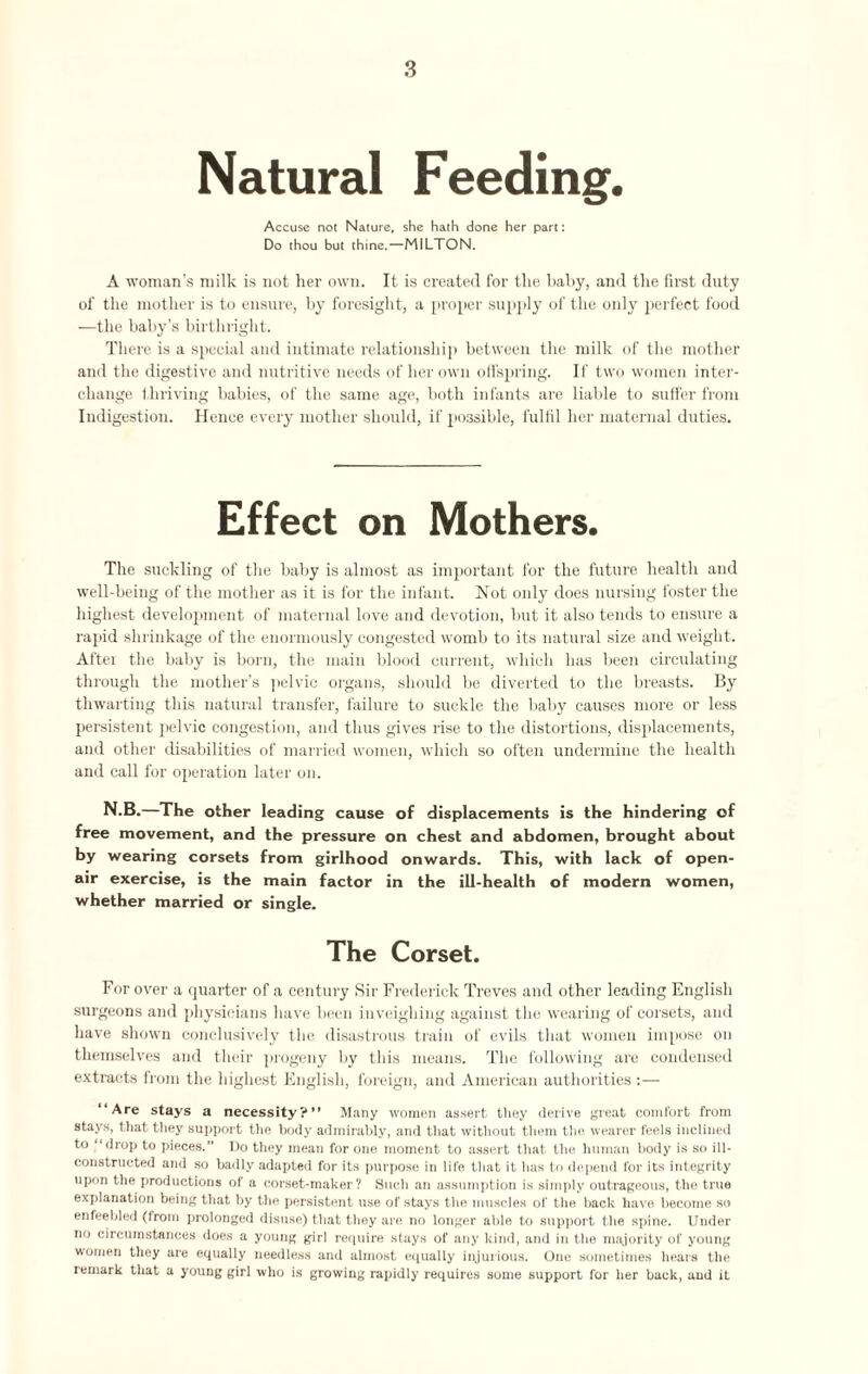 Natural Feeding. Accuse not Nature, she hath done her part: Do thou but thine.—HILTON. A woman’s milk is not her own. It is created for the baby, and the first duty of the mother is to ensure, by foresight, a proper supply of the only perfect food —the baby’s birthright. There is a special and intimate relationship between the milk of the mother and the digestive and nutritive needs of her own offspring. If two women inter¬ change thriving babies, of the same age, both infants are liable to suffer from Indigestion. Hence every mother should, if possible, fulfil her maternal duties. Effect on Mothers. The suckling of the baby is almost as important for the future health and well-being of the mother as it is for the infant. Not only does nursing foster the highest development of maternal love and devotion, but it also tends to ensure a rapid shrinkage of the enormously congested womb to its natural size and weight. After the baby is born, the main blood current, which has been circulating through the mother’s pelvic organs, should be diverted to the breasts. By thwarting this natural transfer, failure to suckle the baby causes more or less persistent pelvic congestion, and thus gives rise to the distortions, displacements, and other disabilities of married women, which so often undermine the health and call for operation later on. N.B.—The other leading cause of displacements is the hindering of free movement, and the pressure on chest and abdomen, brought about by wearing corsets from girlhood onwards. This, with lack of open- air exercise, is the main factor in the ill-health of modern women, whether married or single. The Corset. For over a quarter of a century Sir Frederick Treves and other leading English surgeons and physicians have been inveighing against the wearing of corsets, and have shown conclusively the disastrous train of evils that women impose on themselves and their progeny by this means. The following are condensed extracts from the highest English, foreign, and American authorities :— “Are stays a necessity?” Many women assert they derive great comfort from stays, that they support the body admirably, and that without them the wearer feels inclined to “drop to pieces. Do they mean for one moment to assert that the human body is so ill- constructed and so badly adapted for its purpose in life that it has to depend for its integrity upon the productions of a corset-maker? Such an assumption is simply outrageous, the true explanation being that by the persistent use of stays the muscles of the back have become so enfeebled (from prolonged disuse) that they are no longer able to support the spine. Under no circumstances does a young girl require stays of any kind, and in the majority of young women they are equally needless and almost equally injurious. One sometimes hears the remark tliat a young girl who is growing rapidly requires some support for her back, and it