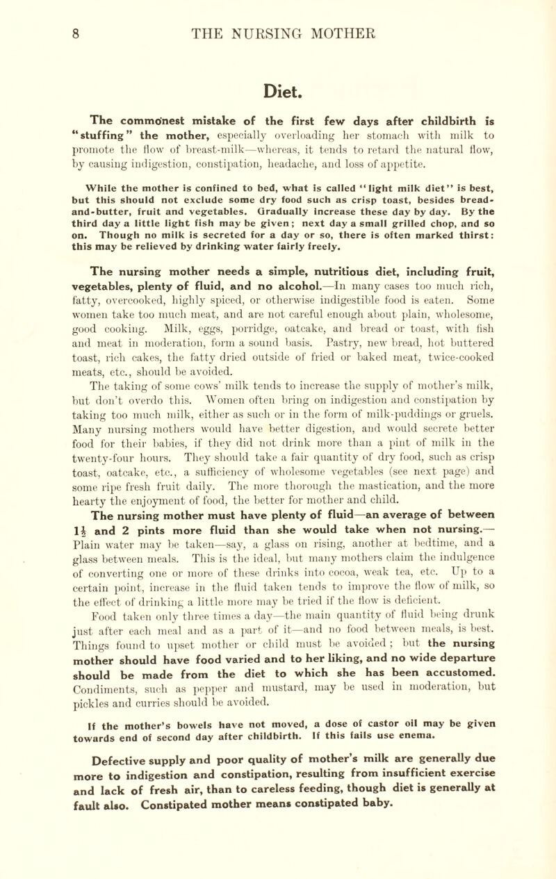 Diet. The commonest mistake of the first few days after childbirth is “stuffing” the mother, especially overloading her stomach with milk to promote the How of breast-milk—whereas, it tends to retard the natural flow, by causing indigestion, constipation, headache, and loss of appetite. While the mother is confined to bed, what is called “light milk diet” is best, but this should not exclude some dry food such as crisp toast, besides bread* and-butter, fruit and vegetables. Gradually Increase these day by day. By the third day a little light fish may be given; next day a small grilled chop, and so on. Though no milk is secreted for a day or so, there is often marked thirst: this may be relieved by drinking water fairly freely. The nursing mother needs a simple, nutritious diet, including fruit, vegetables, plenty of fluid, and no alcohol.—In many cases too much rich, fatty, overcooked, highly spiced, or otherwise indigestible food is eaten. Some women take too much meat, and are not careful enough about plain, wholesome, good cooking. Milk, eggs, porridge, oatcake, and bread or toast, with fish and meat in moderation, form a sound basis. Pastry, new bread, hot buttered toast, rich cakes, the fatty dried outside of fried or baked meat, twice-cooked meats, etc., should be avoided. The taking of some cows’ milk tends to increase the supply of mother’s milk, but don’t overdo this. Women often bring on indigestion and constipation by taking too much milk, either as such or in the form of milk-puddings or gruels. Many nursing mothers would have better digestion, and would secrete better food for their babies, if they did not drink more than a pint of milk in the twenty-four hours. They should take a fair quantity of dry food, such as crisp toast, oatcake, etc., a sufficiency of wholesome vegetables (see next page) and some ripe fresh fruit daily. The more thorough the mastication, and the more hearty the enjoyment of food, the better for mother and child. The nursing mother must have plenty of fluid—an average of between li and 2 pints more fluid than she would take when not nursing.— Plain water may be taken—say, a glass on rising, another at bedtime, and a glass between meals. This is the ideal, but many mothers claim the indulgence of converting one or more of these drinks into cocoa, weak tea, etc. Up to a certain point, increase in the fluid taken tends to improve the flow of milk, so the effect of drinking a little more may be tried if the flow is deficient. Food taken only three times a day—the main quantity of fluid being drunk just after each meal and as a part of it—and no food between meals, is best. Things found to upset mother or child must be avoided ; but the nursing mother should have food varied and to her liking, and no wide departure should be made from the diet to which she has been accustomed. Condiments, such as pepper and mustard, may be used in moderation, but pickles and curries should be avoided. If the mother’s bowels have not moved, a dose of castor oil may be given towards end of second day after childbirth. If this fails use enema. Defective supply and poor quality of mother’s milk are generally due more to indigestion and constipation, resulting from insufficient exercise and lack of fresh air, than to careless feeding, though diet is generally at fault also. Constipated mother means constipated baby.