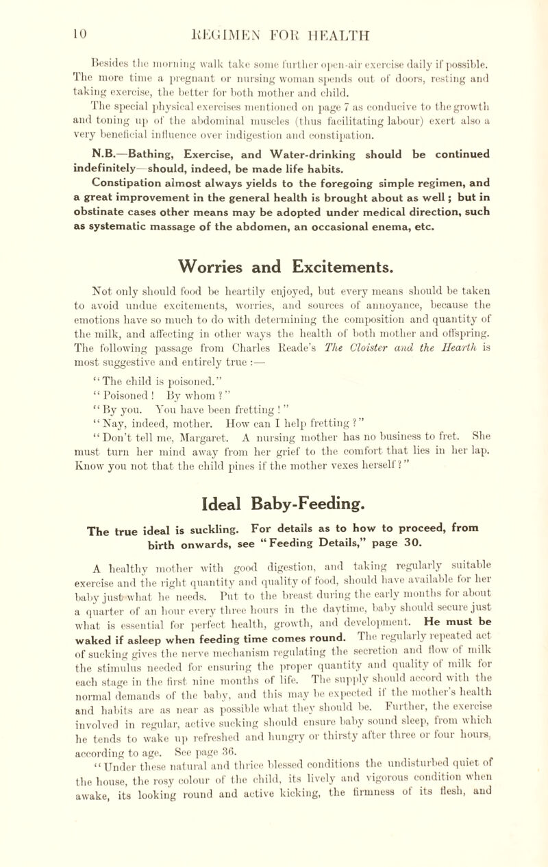 Besides the morning walk take some further open-air exercise daily if possible. The more time a pregnant or nursing woman spends out of doors, resting and taking exercise, the better for both mother and child. The special physical exercises mentioned on page 7 as conducive to the growth and toning up of the abdominal muscles (thus facilitating labour) exert also a very beneficial influence over indigestion and constipation. N.B.—Bathing, Exercise, and Water-drinking should be continued indefinitely should, indeed, be made life habits. Constipation almost always yields to the foregoing simple regimen, and a great improvement in the general health is brought about as well; but in obstinate cases other means may be adopted under medical direction, such as systematic massage of the abdomen, an occasional enema, etc. Worries and Excitements. Not. only should food be heartily enjoyed, but every means should be taken to avoid undue excitements, worries, and sources of annoyance, because the emotions have so much to do with determining the composition and quantity of the milk, and affecting in other ways the health of both mother and offspring. The following passage from Charles Reade's The Cloister and the Hearth is most suggestive and entirely true :— “The child is poisoned.” “ Poisoned ! By whom ? ” “ By you. You have been fretting ! ” “Nay, indeed, mother. How can I help fretting?” “ Don’t tell me, Margaret. A nursing mother has no business to fret. She must turn her mind away from her grief to the comfort that lies in her lap. Know you not that the child pines if the mother vexes herself ? ” Ideal Baby-Feeding. The true ideal is suckling. For details as to how to proceed, from birth onwards, see “Feeding Details,” page 30. A healthy mother with good digestion, and taking regularly suitable exercise and the right quantity and quality of food, should have available for her baby just what lie needs. Put to the breast during the early months for about a quarter of an hour every three hours in the daytime, baby should secure just what is essential for perfect health, growth, and development. He must be waked if asleep when feeding time comes round. The regularly repeated act of sucking gives the nerve mechanism regulating the secretion and flow of milk the stimulus needed for ensuring the proper quantity and quality of milk foi each stage in the first nine months of life. The supply should accoid with the normal demands of the baby, and this may be expected il the mothei s health and habits are as near as possible what they should be. Further, the exercise involved in regular, active sucking should ensure baby sound sleep, from which he tends to wake up refreshed and hungry or thirsty after three or four hours, according to age. See page 36. “Under these natural and thrice blessed conditions the undisturbed quiet of the house, the rosy colour of the child, its lively and vigorous condition when awake, its looking round and active kicking, the firmness of its flesh, and