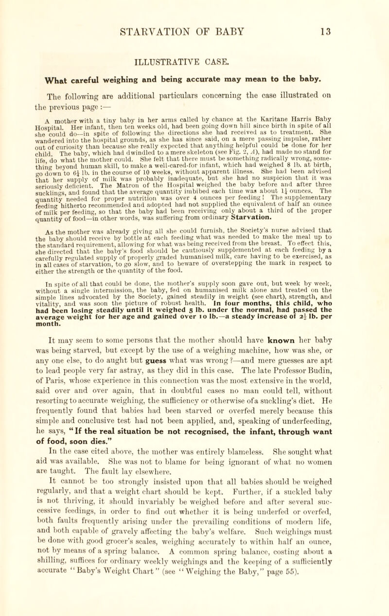 ILLUSTRATIVE CASE. What careful weighing and being accurate may mean to the baby. The following are additional particulars concerning the case illustrated on the previous page :— A mother with a tiny baby in her arms called by chance at the Karitane Harris Baby Hospital Her infant, then ten weeks old, had been going down hill since birth in spite of all she could do—in spite of following the directions she had received as to treatment. She wandered into the hospital grounds, as she has since said, on a mere passing impulse, rather out of curiosity than because she really expected that anything helpful could be done for her child The baby, which had dwindled to a mere skeleton (see Fig. 2, A), had made no stand for life do what the mother could. She felt that there must be something radically wrong, some¬ thing beyond human skill, to make a well-cared-for infant, which had weighed 8 lb. at birth, go down to 6i lb. in the course of 10 weeks, without apparent illness. She had been advised that her supply of milk was probably inadequate, but she had no suspicion that it was seriously deficient. The Matron of the Hospital weighed the baby before and after three sucklings, and found that the average quantity imbibed each time was about 1J ounces. The quantity needed for proper nutrition was over 4 ounces per feeding 1 The supplementary feedinv hitherto recommended and adopted had not supplied the equivalent of half an ounce of milk per feeding, so that the baby had been receiving only about a third of the proper quantity of food—in other words, was suffering from ordinary Starvation. As the mother was already giving all she could furnish, the Society s nurse advised that the baby should receive by bottle at each feeding what was needed to make the meal up to the standard requirement, allowing for what was being received from the breast. To effect this, she directed that the baby's food should be cautiously supplemented at each feeding by a carefully regulated supply of properly graded humanised milk, care having to be exercised, as in all cases of starvation, to go slow, and to beware of overstepping the mark in respect to either the strength or the quantity of the food. In spite of all that could be done, the mother’s supply soon gave out, but week by week, without a single intermission, the baby, fed on humanised milk alone and treated on the simple lines advocated by the Society, gained steadily in weight (see chart), strength, and vitality, and was soon the picture of robust health. In four months, this child, who had been losing steadily until it weighed 5 lb. under the normal, had passed the average weight for her age and gained over 10 lb.—a steady increase of 2.V lb. per month. It may seem to some persons that the mother should have known her baby was being starved, but except by the use of a weighing machine, how was she, or any one else, to do aught but guess what was wrong ?—and mere guesses are apt to lead people very far astray, as they did in this case. The late Professor Budin, of Paris, whose experience in this connection was the most extensive in the world, said over and over again, that in doubtful cases no man could tell, without resorting to accurate weighing, the sufficiency or otherwise ofa suckling’s diet. He frequently found that babies had been starved or overfed merely because this simple and conclusive test had not been applied, and, speaking of underfeeding, he says, “ If the real situation be not recognised, the infant, through want of food, soon dies.” In the case cited above, the mother was entirely blameless. She sought what aid was available. She was not to blame for being ignorant of what no women are taught. The fault lay elsewhere. It cannot be too strongly insisted upon that all babies should be weighed regularly, and that a weight chart should be kept. Further, if a suckled baby is not thriving, it should invariably be weighed before and after several suc¬ cessive feedings, in order to find out whether it is being underfed or overfed, both faults frequently arising under the prevailing conditions of modern life, and both capable of gravely affecting the baby’s welfare. Such weighings must be done with good grocer’s scales, weighing accurately to within half an ounce, not by means of a spring balance. A common spring balance, costing about a shilling, suffices for ordinary weekly weighings and the keeping of a sufficiently accurate “ Baby’s Weight Chart ” (see “ Weighing the Baby,” page 55).