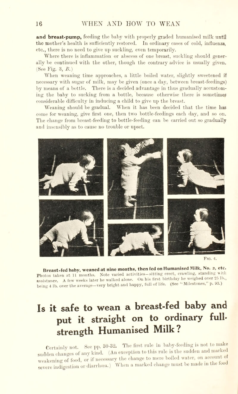 and breast-pump, feeding the baby with properly graded humanised milk until the mother’s health is sufficiently restored. In ordinary cases of cold, influenza, etc., there is no need to give up suckling, even temporarily. Where there is inflammation or abscess of one breast, suckling should gener¬ ally be continued with the other, though the contrary advice is usually given. (See Fig. 3, £.) When weaning time approaches, a little boiled water, slightly sweetened if necessary with sugar of milk, may be given (once a day, between breast-feedings) by means of a bottle. There is a decided advantage in thus gradually accustom¬ ing the baby to sucking from a bottle, because otherwise there is sometimes considerable difficulty in inducing a child to give up the breast. Weaning should be gradual. When it has been decided that the time has come for weaning, give first one, then two bottle-feedings each day, and so on. The change from breast-feeding to bottle-feeding can be carried out so gradually and insensibly as to cause no trouble or upset. Fio. ‘t. Breast=fed baby, weaned at nine months, then fed on Humanised Milk, No. 2, etc. Photos taken at 11 months. Note varied activities-sitting erect, crawling, standing will! assistance A lew weeks later he walked alone. On his first birthday he weighed over 25 IK, bein. 4 lb. over the average-very bright and happy, full of life. (See “ Milestones, p. 93.) Is it safe to wean a breast-fed baby and put it straight on to ordinary full- strength Humanised Milk? Certainly not. See pp. 30-32. The first rule in baby-feeding is not to make sudden changes of any kind. (An exception to this rule is the sudden and marked weakening of food, or if necessary the change to mere boiled water, on account 0 severe indigestion or diarrhoea.) When a marked change must he made in the food