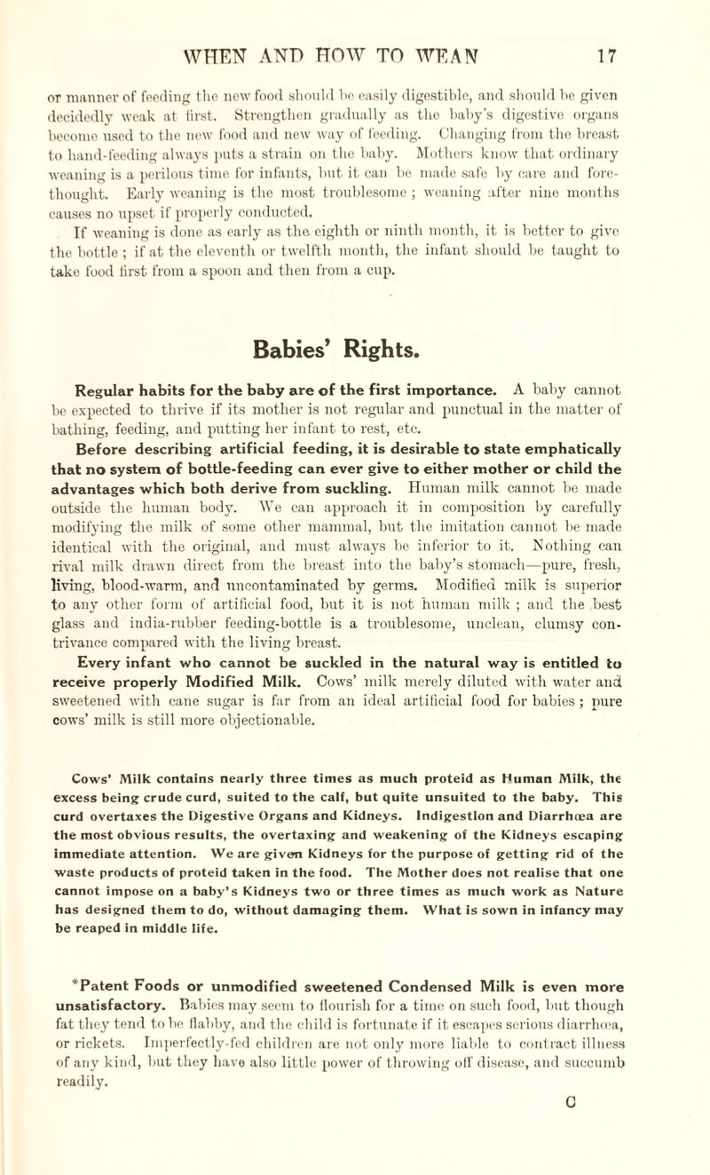 or manner of feeding the new food should he easily digestible, and should be given decidedly weak at first. Strengthen gradually as the baby’s digestive organs become used to the new food and new way of feeding. Changing from the breast to hand-feeding always puts a strain on the baby. Mothers know that ordinary weaning is a perilous time for infants, but it can be made safe by care and fore¬ thought. Early weaning is the most troublesome ; weaning after nine months causes no upset if properly conducted. If weaning is done as early as the eighth or ninth month, it is better to give the bottle ; if at the eleventh or twelfth month, the infant should be taught to take food first from a spoon and then from a cup. Babies’ Rights. Regular habits for the baby are of the first importance. A baby cannot be expected to thrive if its mother is not regular and punctual in the matter of bathing, feeding, and putting her infant to rest, etc. Before describing artificial feeding, it is desirable to state emphatically that no system of bottle-feeding can ever give to either mother or child the advantages which both derive from suckling. Human milk cannot be made outside the human body. We can approach it in composition by carefully modifying the milk of some other mammal, but the imitation cannot be made identical with the original, and must always be inferior to it. Nothing can rival milk drawn direct from the breast into the baby’s stomach—pure, fresh, living, blood-warm, and uncontaminated by germs. Modified milk is superior to any other form of artificial food, but it is not human milk ; and the best glass and india-rubber feeding-bottle is a troublesome, unclean, clumsy con¬ trivance compared with the living breast. Every infant who cannot be suckled in the natural way is entitled to receive properly Modified Milk. Cows’ milk merely diluted with water and sweetened with cane sugar is far from an ideal artificial food for babies; pure cows’ milk is still more objectionable. Cows’ Milk contains nearly three times as much proteid as Human Milk, the excess being crude curd, suited to the calf, but quite unsuited to the baby. This curd overtaxes the Digestive Organs and Kidneys. Indigestion and Diarrhoea are the most obvious results, the overtaxing and weakening of the Kidneys escaping immediate attention. We are given Kidneys for the purpose of getting rid of the waste products of proteid taken in the food. The Mother does not realise that one cannot impose on a baby’s Kidneys two or three times as much work as Nature has designed them to do, without damaging them. What is sown in infancy may be reaped in middle life. T Patent Foods or unmodified sweetened Condensed Milk is even more unsatisfactory. Babies may seem to flourish for a time on such food, but though fat they tend to be flabby, and the child is fortunate if it escapes serious diarrhoea, or rickets. Imperfectly-fed children are not only more liable to contract illness of any kind, but they have also little power of throwing oil' disease, and succumb readily. C