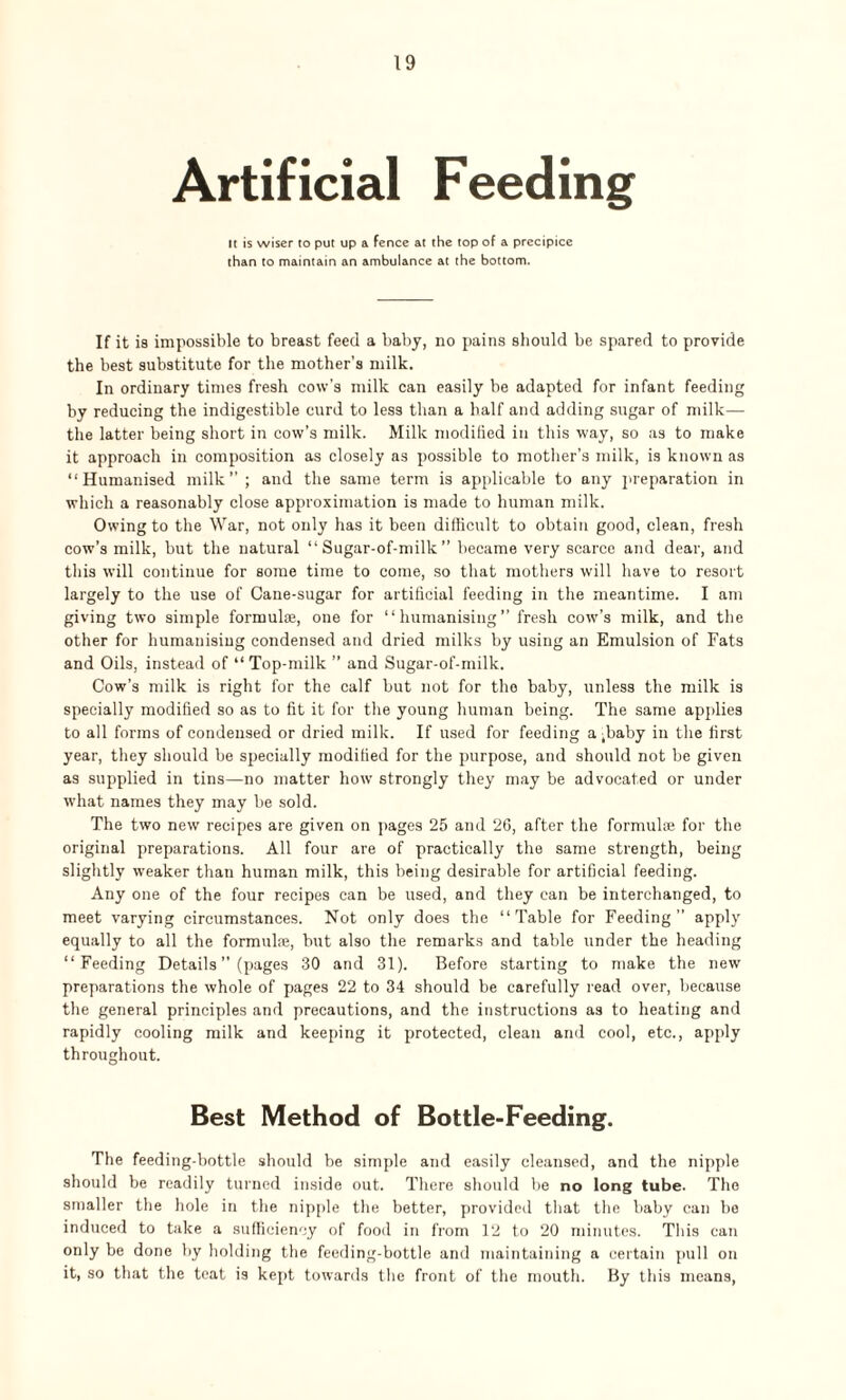 Artificial Feeding It is wiser to put up a fence at the top of a precipice than to maintain an ambulance at the bottom. If it is impossible to breast feed a baby, no pains should be spared to provide the best substitute for the mother’s milk. In ordinary times fresh cow’s milk can easily be adapted for infant feeding by reducing the indigestible curd to less than a half and adding sugar of milk— the latter being short in cow’s milk. Milk modified in this way, so as to make it approach in composition as closely as possible to mother’s milk, is known as “Humanised milk” ; and the same term is applicable to any preparation in which a reasonably close approximation is made to human milk. Owing to the War, not only has it been difficult to obtain good, clean, fresh cow’s milk, but the natural “ Sugar-of-milk ” became very scarce and dear, and this will continue for some time to come, so that mothers will have to resort largely to the use of Cane-sugar for artificial feeding in the meantime. I am giving two simple formulae, one for “ humanising ” fresh cow’s milk, and the other for humanising condensed and dried milks by using an Emulsion of Fats and Oils, instead of “ Top-milk ” and Sugar-of-milk. Cow’s milk is right for the calf but not for the baby, unless the milk is specially modified so as to fit it for the young human being. The same applies to all forms of condensed or dried milk. If used for feeding a ,baby in the first year, they should be specially modified for the purpose, and should not be given as supplied in tins—no matter how strongly they may be advocated or under what names they may be sold. The two new recipes are given on pages 25 and 26, after the formulae for the original preparations. All four are of practically the same strength, being slightly weaker than human milk, this being desirable for artificial feeding. Any one of the four recipes can be used, and they can be interchanged, to meet varying circumstances. Not only does the “Table for Feeding” apply equally to all the formulae, but also the remarks and table under the heading “Feeding Details ” (pages 30 and 31). Before starting to make the new preparations the whole of pages 22 to 34 should be carefully read over, because the general principles and precautions, and the instructions as to heating and rapidly cooling milk and keeping it protected, clean and cool, etc., apply throughout. Best Method of Bottle-Feeding. The feeding-bottle should be simple and easily cleansed, and the nipple should be readily turned inside out. There should be no long tube. The smaller the hole in the nipple the better, provided that the baby can be induced to take a sufficiency of food in from 12 to 20 minutes. This can only be done by holding the feeding-bottle and maintaining a certain pull on it, so that the teat is kept towards the front of the mouth. By this means,