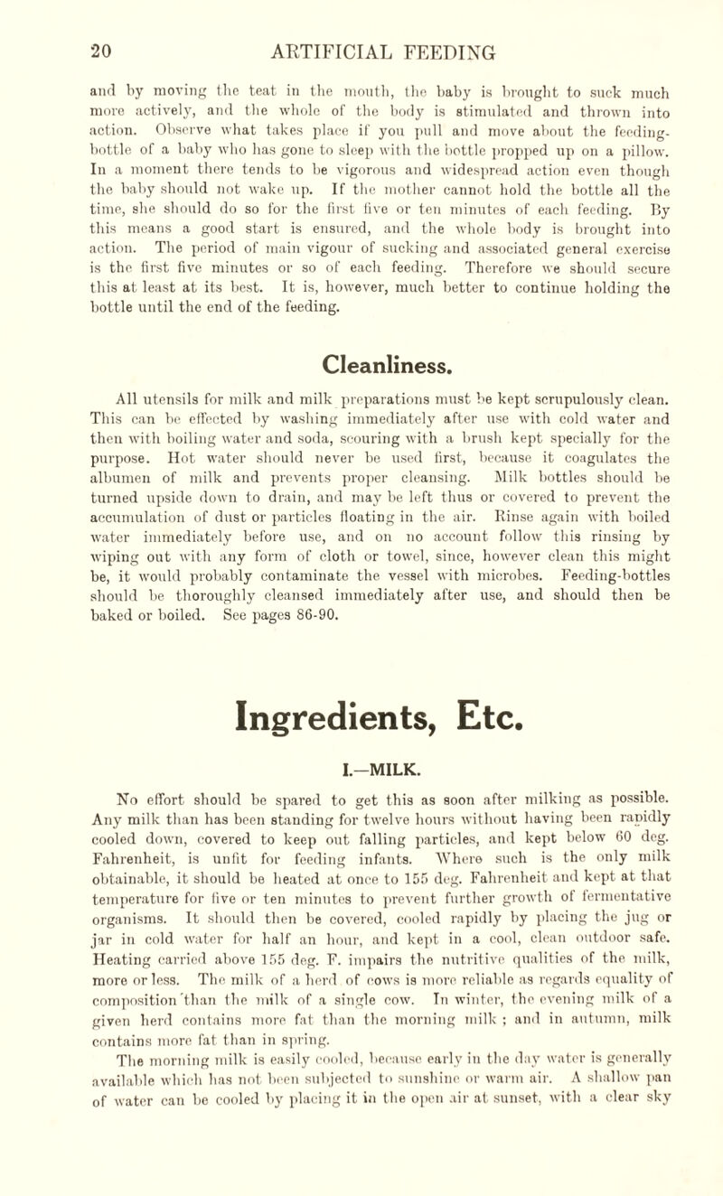 and by moving the teat in the mouth, the baby is brought to suck much more actively, and the whole of the body is stimulated and thrown into action. Observe what takes place if you pull and move about the feeding- bottle of a baby who has gone to sleep with the bottle propped up on a pillow. In a moment there tends to be vigorous and widespread action even though the baby should not wake up. If the mother cannot hold the bottle all the time, she should do so for the first five or ten minutes of each feeding. By this means a good start is ensured, and the whole body is brought into action. The period of main vigour of sucking and associated general exercise is the first five minutes or so of each feeding. Therefore we should secure this at least at its best. It is, however, much better to continue holding the bottle until the end of the feeding. Cleanliness. All utensils for milk and milk preparations must be kept scrupulously clean. This can be effected by washing immediately after use with cold water and then with boiling water and soda, scouring with a brush kept specially for the purpose. Hot water should never be used first, because it coagulates the albumen of milk and prevents proper cleansing. Milk bottles should be turned upside down to drain, and may be left thus or covered to prevent the accumulation of dust or particles floating in the air. Rinse again with boiled water immediately before use, and on no account follow this rinsing by wiping out with any form of cloth or towel, since, however clean this might be, it would probably contaminate the vessel with microbes. Feeding-bottles should be thoroughly cleansed immediately after use, and should then be baked or boiled. See pages 86-90. Ingredients, Etc. I.—MILK. No effort should be spared to get this as soon after milking as possible. Any milk than has been standing for twelve hours without having been rapidly cooled down, covered to keep out falling particles, and kept below 60 deg. Fahrenheit, is unfit for feeding infants. Where such is the only milk obtainable, it should be heated at once to 155 deg. Fahrenheit and kept at that temperature for live or ten minutes to prevent further growth ol fermentative organisms. It should then be covered, cooled rapidly by placing the jug or jar in cold water for half an hour, and kept in a cool, clean outdoor safe. Heating carried above 155 deg. F. impairs the nutritive qualities of the milk, more or less. The milk of a herd of cows is more reliable as regards equality of composition than the milk of a single cow. In winter, the evening milk of a given herd contains more fat than the morning milk ; and in antumn, milk contains more fat than in spring. The morning milk is easily cooled, because early in the day water is generally available which has not been subjected to sunshine or warm air. A shallow pan of water can be cooled by placing it in the open air at sunset, with a clear sky