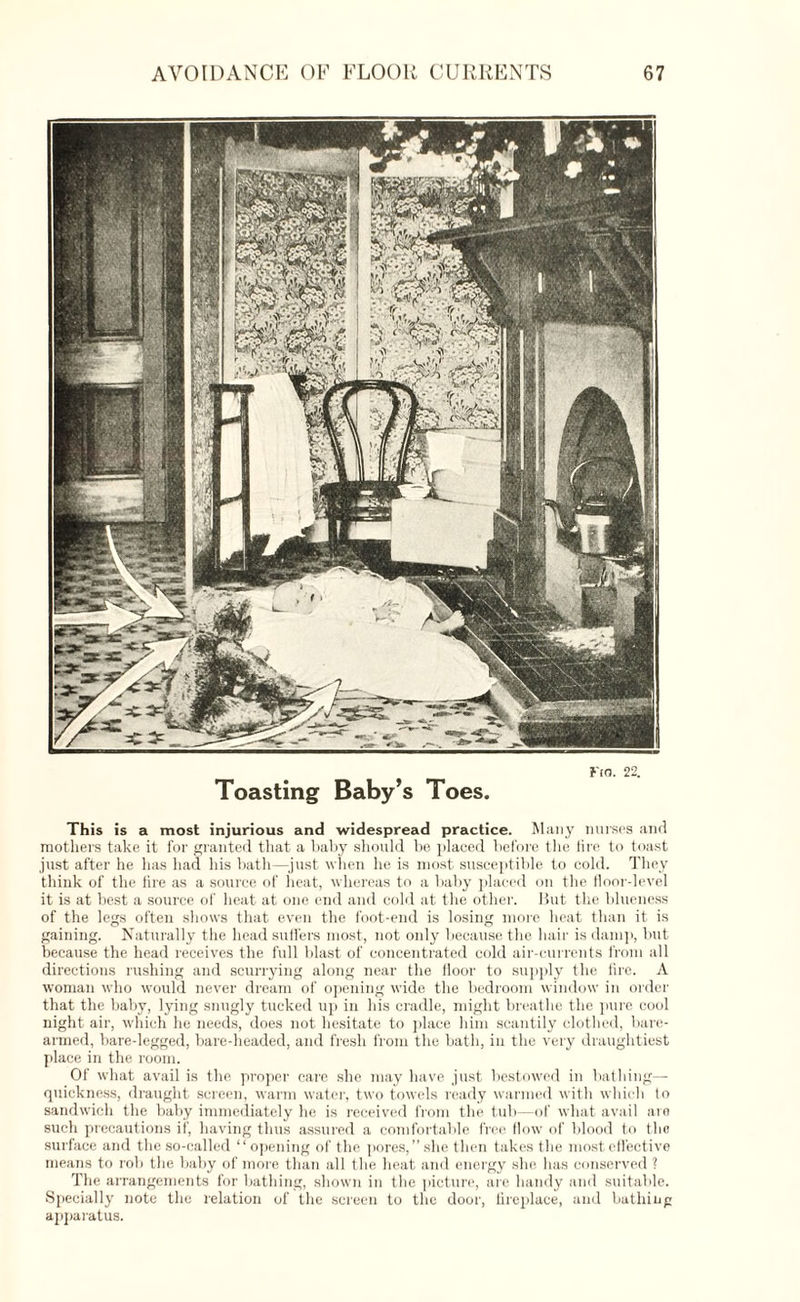 Fio. 22. Toasting Baby’s Toes. This is a most injurious and widespread practice. Many nurses and mothers take it for granted that a baby should be placed before the lire to toast just after he has had his bath—just when he is most susceptible to cold. They think of the lire as a source of heat, whereas to a baby placed on the floor-level it is at best a source of heat at one end and cold at the other. But the blueness of the legs often shows that even the foot-end is losing more heat than it is gaining. Naturally the head suffers most, not only because the hair is damp, but because the head receives the full blast of concentrated cold air-currents from all directions rushing and scurrying along near the floor to supply the fire. A woman who would never dream of opening wide the bedroom window in order that the baby, lying snugly tucked up in his cradle, might breathe the pure cool night air, which he needs, does not hesitate to place him scantily clothed, bare¬ armed, bare-legged, bare-headed, and fresh from the bath, in the very draughtiest place in the room. Of what avail is the proper care she may have just bestow'ed in bathing- quickness, draught screen, warm water, two towels ready warmed with which to sandwich the baby immediately he is received from the tub—of what avail are such precautions if, having thus assured a comfortable free flow of blood to the surface and the so-called “ opening of the pores,” she then takes the most effective means to rob the baby of more than all the heat and energy she. has conserved ? The arrangements for bathing, shown in the picture, are handy and suitable. Specially note the relation of the screen to the door, fireplace, and bathing apparatus.
