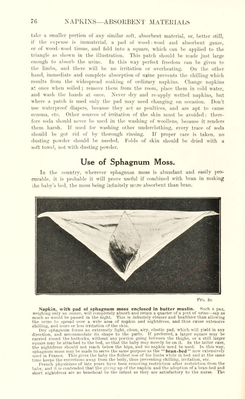 7G NAPKINS—ABSORBENT MATERIALS take a smaller portion of any similar soft, absorbent material, or, better still, it the expense is immaterial, a pad of wood-wool and absorbent gauze, or of wood-wool tissue, and fold into a square, which can be applied to the triangle as shown in the illustration. This patch should be made just large enough to absorb the urine. In this way perfect freedom can be given to the limbs, and there will be no irritation or overheating. On the other hand, immediate and complete absorption of urine prevents the chilling which results from the widespread soaking of ordinary napkins. Change napkins a.t once when soiled; remove them from the room, place them in cold water, and wash the hands at once. Never dry and re-apply wetted napkins, but where a patch is used only the pad may need changing on occasion. Don’t use waterproof diapers, because they act as poultices, and are apt to cause eczema, etc. Other sources of irritation of the skin must be avoided : there¬ fore soda should never be used in the washing of woollens, because it renders them harsh. If used for washing other underclothing, every trace of soda should be got rid of by thorough rinsing. If proper care is taken, no dusting powder should be needed. Folds of skin should be dried with a soft towel, not with dusting powder. Use of Sphagnum Moss. In the country, wherever sphagnum moss is abundant and easily pro¬ curable, it is probable it will prove useful if combined with bran in making the baby’s bed, the moss being infinitely more absorbent than bran. Fin. 3u Napkin, with pad of sphagnum moss enclosed in butter muslin. Such a pan, weighing only an ounce, will completely absorb and retain a quarter of a pint of urine—say as much as would be passed in the night. This is infinitely cleaner and healthier than allowing the urine to spread over a wide area of napkin and nightdress, and thus cause extensive chilling, and more or less irritation of the skin. Dry sphagnum forms an extremely light, clean, airy, elastic pad, which will yield in any direction, and accommodate its shape to the parts. If preferred, a larger square may be carried round the buttocks, without any portion going between the thighs, or a still larger square may be attached to the bed, so that the baby may merely lie on it. In the latter case, the nightdress should not reach below the hips, and no napkin need be used. In this way, sphagnum moss may he made to serve the same purpose as the “ bran-bed ” now extensively used in France. This gives the baby the fullest use of his limbs while in bed and at the same time keeps the excretions away from the body, thus preventing chilling, irritation, etc. French physicians of late years have been removing restriction after restriction from the baby, and it is' contended that the giving up of the napkin and the adoption of a bran-bed and short nightdress are as beneficial to the infant as they are satisfactory to the nurse. The