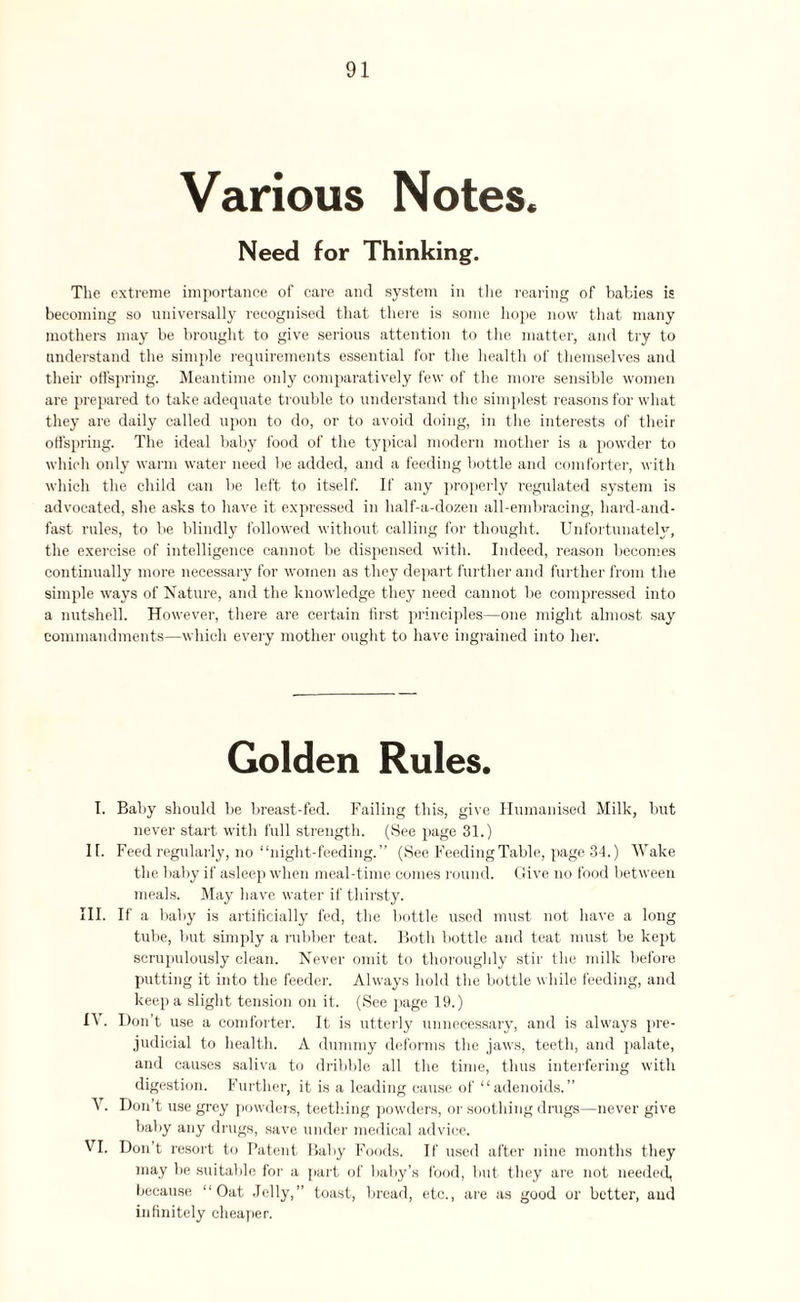 Various Notes. Need for Thinking. The extreme importance of care and system in the rearing of babies is becoming so universally recognised that there is some hope now that many mothers may be brought to give serious attention to the matter, and try to understand the simple requirements essential for the health of themselves and their offspring. Meantime only comparatively few of the more sensible women are prepared to take adequate trouble to understand the simplest reasons for what they are daily called upon to do, or to avoid doing, in the interests of their offspring. The ideal baby food of the typical modern mother is a powder to which only warm water need be added, and a feeding bottle and comforter, with which the child can be left to itself. If any properly regulated system is advocated, she asks to have it expressed in half-a-dozen all-embracing, hard-and- fast rules, to be blindly followed without calling for thought. Unfortunately, the exercise of intelligence cannot be dispensed with. Indeed, reason becomes continually more necessary for women as they depart further and further from the simple ways of Nature, and the knowledge they need cannot be compressed into a nutshell. However, there are certain first principles—one might almost say commandments—which every mother ought to have ingrained into her. Golden Rules. I. Baby should be breast-fed. Failing this, give Humanised Milk, but never start with full strength. (See page 31.) II. Feed regularly, no “night-feeding. ” (See Feeding Table, page 34.) Wake the baby if asleep when meal-time comes round. Give no food between meals. May have water if thirsty. III. If a baby is artificially fed, the bottle used must not have a long tube, but simply a rubber teat. Both bottle and teat must be kept scrupulously clean. Never omit to thoroughly stir the milk before putting it into the feeder. Always hold the bottle while feeding, and keep a slight tension on it. (See page 19.) IV. Don’t use a comforter. It is utterly unnecessary, and is always pre¬ judicial to health. A dummy deforms the jaws, teeth, and palate, and causes saliva to dribble all the time, thus interfering with digestion. Further, it is a leading cause of “adenoids.” V. Don’t use grey powders, teething powders, or soothing drugs—never give baby any drugs, save under medical advice. VI. Don’t resort to Patent Baby Foods. If used after nine months they may be suitable for a part of baby’s food, but they are not needed, because “Oat Jelly,” toast, bread, etc., are as good or better, and infinitely cheaper.