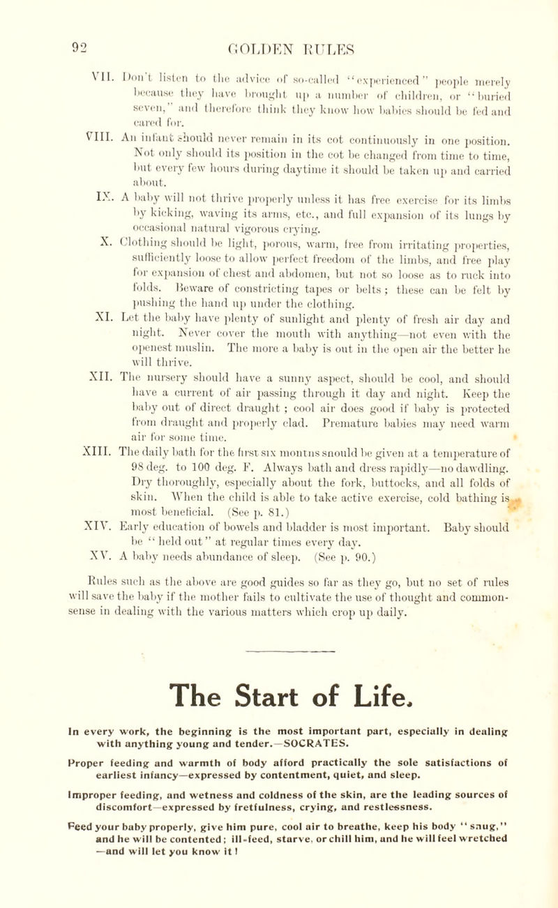 VII. VIII. IX. X. XI. XII. XIII. XIV. XV. Dont listen to the advice of so-called “experienced” people merely because they have brought up a number of children, or “buried seven, and therefore think they know how babies should be fed and eared for. An infant should never remain in its cot continuously in one position. Not only should its position in the cot be changed from time to time, but every few hours during daytime it should be taken up and carried about. A baby will not thrive properly unless it has free exercise for its limbs by kicking, waving its arms, etc., and full expansion of its lungs by occasional natural vigorous ciying. Clothing should be light, porous, warm, free from irritating properties, sufficiently loose to allow perfect freedom of the limbs, and free play for expansion of chest and abdomen, but not so loose as to ruck into folds. Beware of constricting tapes or belts; these can be felt by pushing the hand up under the clothing. Let the baby have plenty of sunlight and plenty of fresh air day and night. Never cover the mouth with anything—not even with the openest muslin. The more a baby is out in the open air the better he will thrive. The nursery should have a sunny aspect, should be cool, and should have a current of air passing through it day and night. Keep the baby out of direct draught ; cool air does good if baby is protected from draught and properly clad. Premature babies may need warm air for some time. The daily bath for the first six montns snould be given at a temperature of 98 deg. to 100 deg. F. Always bath and dress rapidly—no dawdling. Dry thoroughly, especially about the fork, buttocks, and all folds of skin. When the child is able to take active exercise, cold bathing is, most beneficial. (See p. 81.) Early education of bowels and bladder is most important. Baby should be “ held out” at regular times every day. A baby needs abundance of sleep. (See p. 90.) Rules such as the above are good guides so far as they go, but no set of rules will save the baby if the mother fails to cultivate the use of thought and common- sense in dealing with the various matters which crop up daily. The Start of Life, In every work, the beginning is the most important part, especially in dealing with anything young and tender.—SOCRATES. Proper feeding and warmth of body afford practically the sole satisfactions of earliest infancy—expressed by contentment, quiet, and sleep. Improper feeding, and wetness and coldness of the skin, are the leading sources of discomfort—expressed by fretfulness, crying, and restlessness. Peed your baby properly, give him pure, cool air to breathe, keep his body “ snug,” and he will be contented ; ill-feed, sturve, or chill him, und he will feel w retched —and will let you know it !