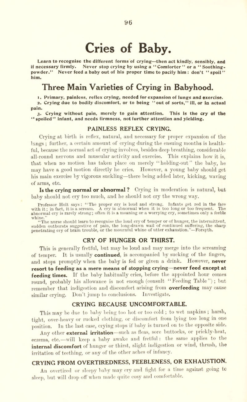 Cries of Baby. Learn to recognise the different forms of crying—then act kindly, sensibly, and if necessary firmly. Never stop crying by using a “Comforter ” or a “ Soothing- powder.” Never feed a baby out of his proper time to pacify him : don’t “ spoil ” him. Three Main Varieties of Crying in Babyhood. 1. Primary, painless, reflex crying, needed for expansion of lungs and exercise. 2. Crying due to bodily discomfort, or to being “out of sorts,” ill, or in actual pain. 3. Crying without pain, merely to gain attention. This is the cry of the “ spoiled ” infant, and needs firmness, not further attention and yielding. PAINLESS REFLEX CRYING. Crying at birth is reflex, natural, and necessary for proper expansion of the lungs ; further, a certain amount of crying during the ensuing months is health¬ ful, because the normal act of crying involves, besides deep breathing, considerable all-round nervous and muscular activity and exercise. This explains how it is, that when no motion has taken place on merely “ holding-out ” the baby, lie may have a good motion directly he cries. However, a young baby should get his main exercise by vigorous suckling—there being added later, kicking, waving of arms, etc. Is the crying normal or abnormal ? Crying in moderation is natural, but baby should not cry too much, and he should not cry the wrong way. Professor Holt says: “The proper cry is loud and strong. Infants get red in the face with it; in fact, it is a scream. A cry is abnormal when it is too long or too frequent. The abnormal cry is rarely strong; often it is a moaning or a worrying cry, sometimes only a feeble whine.” “The nnrse should learn to recognise the loud cry of temper or of hunger, the intermittent, sudden outbursts suggestive of pain, the long-drawn wail of continued suffering, the sharp penetrating cry of brain trouble, or the mournful whine of utter exhaustion.”—Forsyth. CRY OF HUNGER OR THIRST. This is generally fretful, hut may be loud and may merge into the screaming of temper. It is usually continued, is accompanied by sucking of the lingers, and stops promptly when the baby is fed or given a drink. However, never resort to feeding as a mere means of stopping crying—never feed except at feeding times. If the baby habitually cries, before the appointed hour comes round, probably bis allowance is not enough (consult “Feeding Table”); but remember that indigestion and discomfort arising from overfeeding may cause similar crying. Don’t jump to conclusions. Investigate. CRYING BECAUSE UNCOMFORTABLE. This may be due to baby being too hot or too cold ; to wet napkins ; harsh, tight, over-heavy or rucked clothing, or discomfort from lying too long in one position. In the last case, crying stops if baby is turned on to the opposite side. Any other external irritation—such as fleas, sore buttocks, or prickly-heat, eczema, etc.—will keep a baby awake and fretful: flic same applies to the internal discomfort of hunger or thirst, slight indigestion 01 wind, thiush, I lie irritation of teething, or any of the other aches of infancy. CRYING FROM OVERTIREDNESS, FEEBLENESS, OR EXHAUSTION. An overtired or sleepy baby may cry and fight for a time against going to sleep, but will drop off when made quite cosy and comfortable.