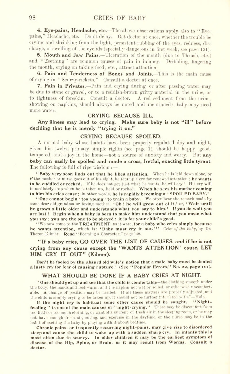 4. Eye-pains, Headache, etc.—The above observations apply also to “Eye. pains,” Headache, etc. Don’t delay. Get doctor at once, whether the trouble be crying and shrinking from the light, persistent rubbing of the eyes, redness, dis¬ charge, or swelling of the eyelids (specially dangerous in lirst week, see page 121). 5. Mouth and Jaw Pains.—Ulceration of the mouth (due to Thrush, etc.) and “Teething” are common causes of pain in infancy. Dribbling, fingering the mouth, crying on taking food, etc., attract attention. 6. Pain and Tenderness of Bones and Joints.—This is the main cause of crying in “ Scurvy-rickets.” Consult a doctor at once. 7. Pain in Privates.—Pain and crying during or after passing water may be due to stone or gravel, or to a reddish-brown gritty material in the urine, or to tightness of foreskin. Consult a doctor. A red sediment from the urine, showing on napkins, should always be noted and mentioned: baby may need more water. CRYING BECAUSE ILL. Any illness may lead to crying. Make sure baby is not “ill” before deciding that he is merely “trying it on.” CRYING BECAUSE SPOILED. A normal baby whose habits have been properly regulated day and night, given his twelve primary simple rights (see page 1), should be happy, good- tempered, and a joy in the home—not a source of anxiety and worry. But any baby can easily be spoiled and made a cross, fretful, exacting little tyrant The following is full of ripe wisdom :— “ Baby very soon finds out that he likes attention. When he is laid down alone, or if the mother or nurse goes out of his sight, he sets up a cry for renewed attention ; he wants to be cuddled or rocked. If he does not get just what he wants, he will cry ! His cry will immediately stop when he is taken up, held or rocked. When he sees his mother coming to him his cries cease ; in other words, he is rapidly becoming a ‘ SPOILED BABY.’ “ One cannot begin ‘ too young ’ to train a baby. We often hear the remark made by some dear old grandma or loving mother, ‘ Oh ! he will grow out of it,’ or, ‘ Wait until he grows a little older and understands what you say to him.’ 1/ you do W'ait you are lost 1 Begin when a baby is born to make him understand that you mean what you say; you are the one to be obeyed : it is for your child’s good. “ We now come to the TREATMENT, as it were, for a baby who cries simply because he wants attention, which is: ‘Baby must cry it out.’”—Cries of the Baby, by Dr. Tlieron Kilmer. Read ‘‘Forming a Character,” page 149. “If a baby cries, GO OVER THE LIST OF CAUSES, and if he is not crying from any cause except the ‘WANTS ATTENTION ’ cause, LET HIM CRY IT OUT” (Kilmer). Don’t be fooled by the absurd old wife’s notion that a male baby must be denied a lusty cry for fear of causing rupture ! (See “ Popular Errors,” No. 22, page ioi). WHAT SHOULD BE DONE IF A BABY CRIES AT NIGHT. “ One should get up and see that the child is comfortable—the clothing smooth under the body, the hands and feet warm, and the napkin not wet or soiled, or otherwise uncomfort¬ able. A change of position maybe needed. If all these matters are properly adjusted, and the child is simply crying to be taken up, it should not be further Interfered with.”—Holt. If the night cry is habitual some other cause should be sought. “Night- feeding ” is one of the main causes of 1 ‘ night-crying.” There may be discomfort from too little or too much clothing, or want of a current of fresh air in the sleeping room, or he may not have enough fresh air, outing, and exercise in the daytime, or the nurse may be in the habit of exciting the baby by playing with it about bedtime. Chronic pains, or frequently recurring night-pains, may give rise to disordered sleep and cause the child to wake up with a sudden sharp cry. In infants this is most often due to scurvy. In older children it may be the earliest symptom of disease of the Hip, Spine, or Brain, or it may result from Worms. Consult a doctor.
