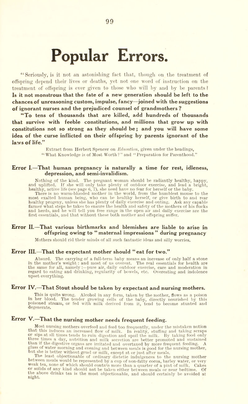 Popular Errors. “Seriously, is it not an astonishing fact that, though on the treatment of offspring depend their lives or deaths, yet not one word of instruction on the treatment of offspring is ever given to those who will hy and by be parents ? Is it not monstrous that the fate of a new generation should be left to the chances of unreasoning custom, impulse, fancy—joined with the suggestions of ignorant nurses and the prejudiced counsel of grandmothers? “To tens of thousands that are killed, add hundreds of thousands that survive with feeble constitutions, and millions that grow up with constitutions not so strong as they should be ; and you will have some idea of the curse inflicted on their offspring by parents ignorant of the laws of life.” Extract from Herbert Spencer on Education, given under the headings, “What Knowledge is of Most Worth?” and “Preparation for Parenthood.” Error I.—That human pregnancy is naturally a time for rest, idleness, depression, and semi-invalidism. Nothing of the kind. The pregnant woman should be radiantly healthy, happy, and uplifted. If she will only take plenty of outdoor exercise, and lead a bright, healthy, active life (see page 6, 7), she need have no fear for herself or the baby. There is no warm-blooded mother in the world, from the humblest mouse to the most exalted human being, who can be healthy herself, or give birth to anti rear healthy progeny, unless she has plenty of daily exercise and outing. Ask any capable farmer what steps he takes to ensure the health and safety of the mothers of his flocks and herds, and he will tell you free range in the open air and daily exercise are the first essentials, and that without these both mother and offspring suffer. Error II.—That various birthmarks and blemishes are liable to arise in offspring owing to “ maternal impressions ” during pregnancy Mothers should rid their minds of all such fantastic ideas and silly worries. Error III.—That the expectant mother should “eat for two.” Absurd. The carrying of a full-term baby means an increase of only half a stone in the mother’s weight: and most of us overeat. The real essentials for health are the same for all, namely:—pure air, daily outdoor exercise, care and moderation in regard to eating and drinking, regularity of bowels, etc. Overeating and indolence upset everything. Error IV.—That Stout should be taken by expectant and nursing mothers. This is quite wrong. Alcohol in any form, taken by the mother, flows as a poison in her blood. The tender growing cells of the baby, directly nourished by this poisoned stream, or fed with milk derived from it, tend to become stunted and degenerate. Error V. That the nursing mother needs frequent feeding. Most nursing mothers overfeed and feed too frequently, under the mistaken notion that this induces an increased flow of milk. In reality, stuffing and taking scraps or sips at all times tends to ruin digestion and spoil the milk. By taking food only three times a day, nutrition and milk secretion are better promoted and sustained than if the digestive organs are irritated and overtaxed by more frequent feeding. A glass of water morning and evening and between meals is good for the nursing mother, but she is better without gruel or milk, except at or just after meals. The least objectionable of ordinary dietetic indulgences to the nursing mother between meals would be represented by a cup of non-fatty cocoa, barley water, or very weak tea, none of which should contabi more than a quarter of a pint of milk. Cakes or solids of any kind should not be taken either between meals or near bedtime. Of the above drinks tea is the most objectionable, and should certainly bo avoided at night.