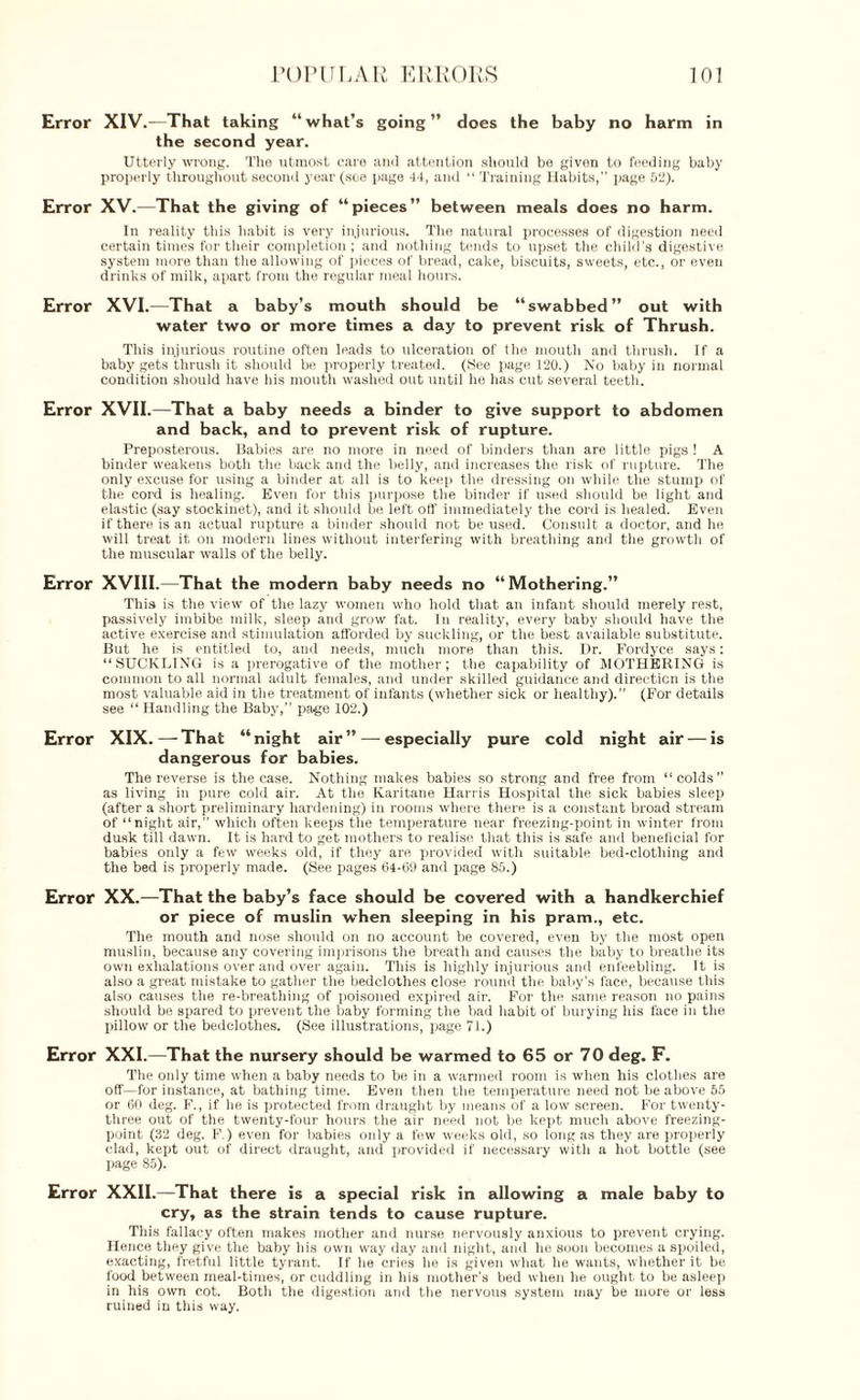 Error XIV.—That taking “what’s going” does the baby no harm in the second year. Utterly wrong. The utmost care and attention should be given to feeding baby properly throughout second year (see page 44, and “ Training Habits,” page 52). Error XV.—That the giving of “ pieces ” between meals does no harm. In reality this habit is very injurious. The natural processes of digestion need certain times for their completion ; and nothing tends to upset the child’s digestive system more than the allowing of pieces of bread, cake, biscuits, sweets, etc., or even drinks of milk, apart from the regular meal hours. Error XVI.—That a baby’s mouth should be “swabbed” out with water two or more times a day to prevent risk of Thrush. This injurious routine often leads to ulceration of the mouth and thrush. If a baby gets thrush it should be properly treated. (See page 120.) No baby in normal condition should have his mouth washed out until he has cut several teeth. Error XVII.—That a baby needs a binder to give support to abdomen and back, and to prevent risk of rupture. Preposterous. Babies are no more in need of binders than are little pigs ! A binder weakens both the back and the belly, and increases the risk of rupture. The only excuse for using a binder at all is to keep the dressing on while the stump of the cord is healing. Even for this purpose the binder if used should be light and elastic (say stockinet), and it should be left off immediately the cord is healed. Even if there is an actual rupture a binder should not be used. Consult a doctor, and he will treat it on modern lines without interfering with breathing and the growth of the muscular walls of the belly. Error XVIII.—That the modern baby needs no “Mothering.” This is the view of the lazy women who hold that an infant should merely rest, passively imbibe milk, sleep and grow fat. In reality, every baby should have the active exercise and stimulation afforded by suckling, or the best available substitute. But he is entitled to, and needs, much more than this. Dr. Fordyce says: “SUCKLING is a prerogative of the mother; the capability of MOTHERING is common to all normal adult females, and under skilled guidance and direction is the most valuable aid in the treatment of infants (whether sick or healthy). (For details see “Handling the Baby,” page 102.) Error XIX.—-That “night air” — especially pure cold night air — is dangerous for babies. The reverse is the case. Nothing makes babies so strong and free from “colds” as living in pure cold air. At the Karitane Harris Hospital the sick babies sleep (after a short preliminary hardening) in rooms where there is a constant broad stream of “night air, which often keeps the temperature near freezing-point in winter from dusk till dawn. It is hard to get mothers to realise that this is safe and beneficial for babies only a few weeks old, if they are provided with suitable bed-clothing and the bed is properly made. (See pages 64-69 and page 85.) Error XX.—That the baby’s face should be covered with a handkerchief or piece of muslin when sleeping in his pram., etc. The mouth and nose should on no account be covered, even by the most open muslin, because any covering imprisons the breath and causes the baby to breathe its own exhalations over and over again. This is highly injurious and enfeebling. It is also a great mistake to gather the bedclothes close round the baby's face, because this also causes the re-breathing of poisoned expired air. For the same reason no pains should be spared to prevent the baby forming the bad habit of burying his face in the pillow or the bedclothes. (See illustrations, page 71.) Error XXL—That the nursery should be warmed to 65 or 70 deg. F. The only time when a baby needs to be in a warmed room is when his clothes are off—for instance, at bathing time. Even then the temperature need not be above 55 or 60 deg. F., if he is protected from draught by means of a low screen. For twenty- three out of the twenty-four hours the air need not be kept much above freezing- point (32 deg. F.) even for babies only a few weeks old, so long as they are properly clad, kept out of direct draught, and provided if necessary with a hot bottle (see page 85). Error XXII.—That there is a special risk in allowing a male baby to cry, as the strain tends to cause rupture. This fallacy often makes mother and nurse nervously anxious to prevent crying. Hence they give the baby his own way day and night, and he soon becomes a spoiled, exacting, fretful little tyrant. If lie cries he is given what he wants, whether it be food between meal-times, or cuddling in his mother’s bed when he ought to be asleep in his own cot. Both the digestion and the nervous system may be more or less ruined in this way.