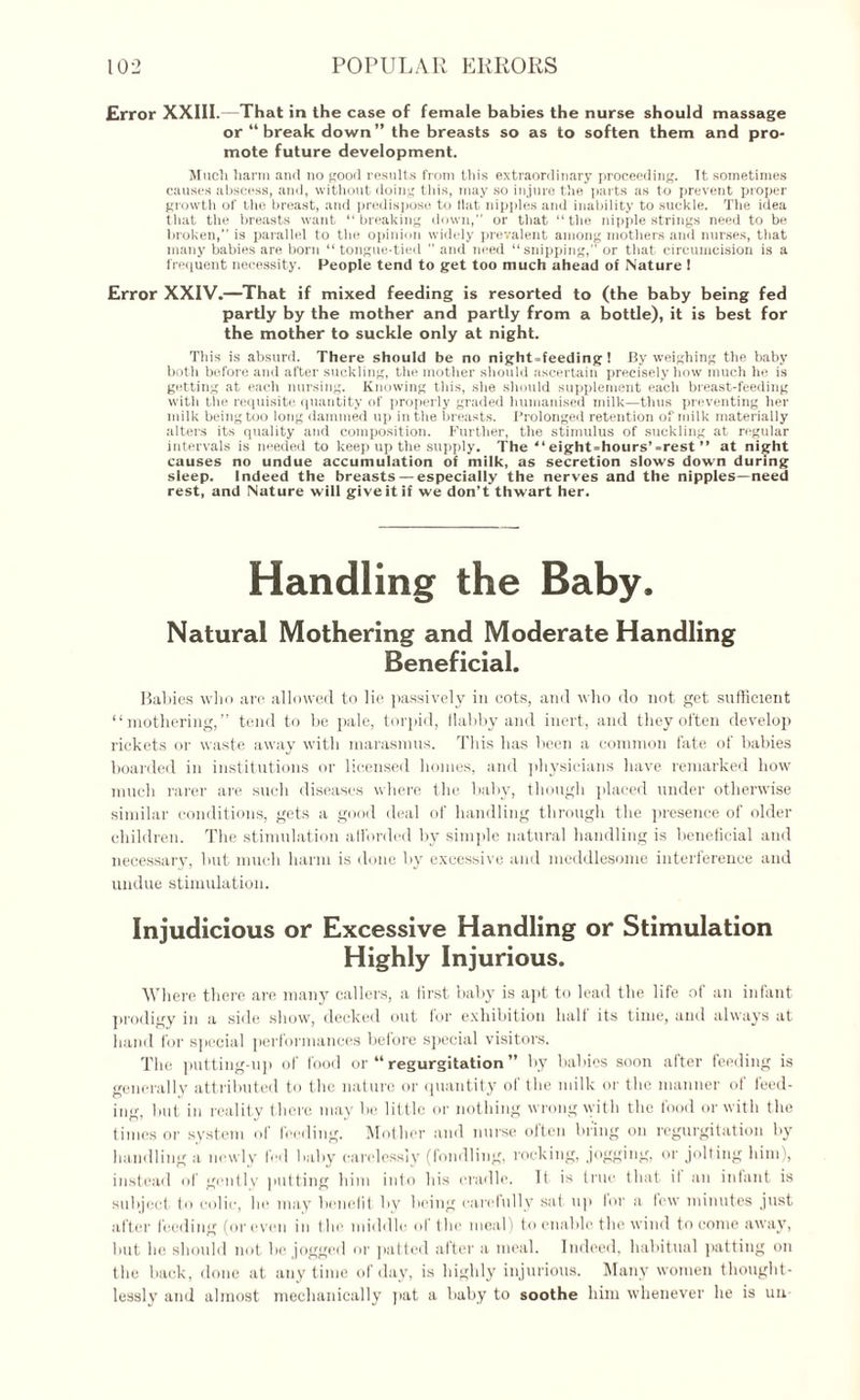 Error XXIII.—That in the case of female babies the nurse should massage or “break down” the breasts so as to soften them and pro¬ mote future development. Mueli harm and no good results from this extraordinary proceeding. It sometimes causes abscess, and, without doing this, may so injure the parts as to prevent proper growth of the breast, and predispose to Hat nipples and inability to suckle. The idea that the breasts want “breaking down,” or that “the nipple strings need to be broken, is parallel to the opinion widely prevalent among mothers and nurses, that many babies are born “ tongue-tied ” and need “snipping, or that circumcision is a frequent necessity. People tend to get too much ahead of Nature 1 Error XXIV.—That if mixed feeding is resorted to (the baby being fed partly by the mother and partly from a bottle), it is best for the mother to suckle only at night. This is absurd. There should be no night=feeding 1 By weighing the baby both before and after suckling, the mother should ascertain precisely how much he is getting at each nursing. Knowing this, she should supplement each breast-feeding with the requisite quantity of properly graded humanised milk—thus preventing her milk being too long dammed up in the breasts. Prolonged retention of milk materially alters its quality and composition. Further, the stimulus of suckling at regular intervals is needed to keep up the supply. The “ eight-hours’-rest ” at night causes no undue accumulation of milk, as secretion slows down during sleep. Indeed the breasts — especially the nerves and the nipples—need rest, and Nature will give it if we don’t thwart her. Handling the Baby. Natural Mothering and Moderate Handling Beneficial. Babies who are allowed to lie passively in cots, and who do not get sufficient “mothering,” tend to be pale, torpid, flabby and inert, and they often develop rickets or waste away with marasmus. This has been a common fate of babies boarded in institutions or licensed homes, and physicians have remarked how much rarer are such diseases where the baby, though placed under otherwise similar conditions, gets a good deal of handling through the presence of older children. The stimulation afforded by simple natural handling is beneficial and necessary, but much harm is done by excessive and meddlesome interference and undue stimulation. Injudicious or Excessive Handling or Stimulation Highly Injurious. Where there are many callers, a first baby is apt to lead the life of an infant prodigy in a side show, decked out for exhibition half its time, and always at hand for special performances before special visitors. The putting-up of food or “ regurgitation ” by babies soon after feeding is generally attributed to the nature or quantity of the milk or the manner of feed¬ ing, but in reality there may be little or nothing wrong with the food or with the times or system of feeding. Mother and nurse often bring on regurgitation by handling a newly led baby carelessly (fondling, rocking, jogging, or jolting him), instead of gently putting him into his cradle. It is true that it an infant is subject to colic, lie may benefit by being carefully sat up for a few minutes just after feeding (or even in the middle of the meal) to enable the wind to come away, but lie should not be jogged or patted after a meal. Indeed, habitual patting on the back, done at anytime of day, is highly injurious. Many women thought¬ lessly and almost mechanically pat a baby to soothe him whenever he is un